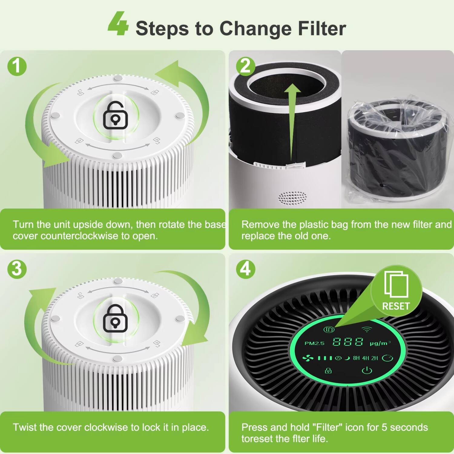 4 Steps to Change Filter

1. Turn the unit upside down, then rotate the base cover counterclockwise to open.
2. Remove the plastic bag from the new filter and replace the old one.
3. Twist the cover clockwise to lock it in place.
4. Press and hold "Filter" icon for 5 seconds to reset the filter life.