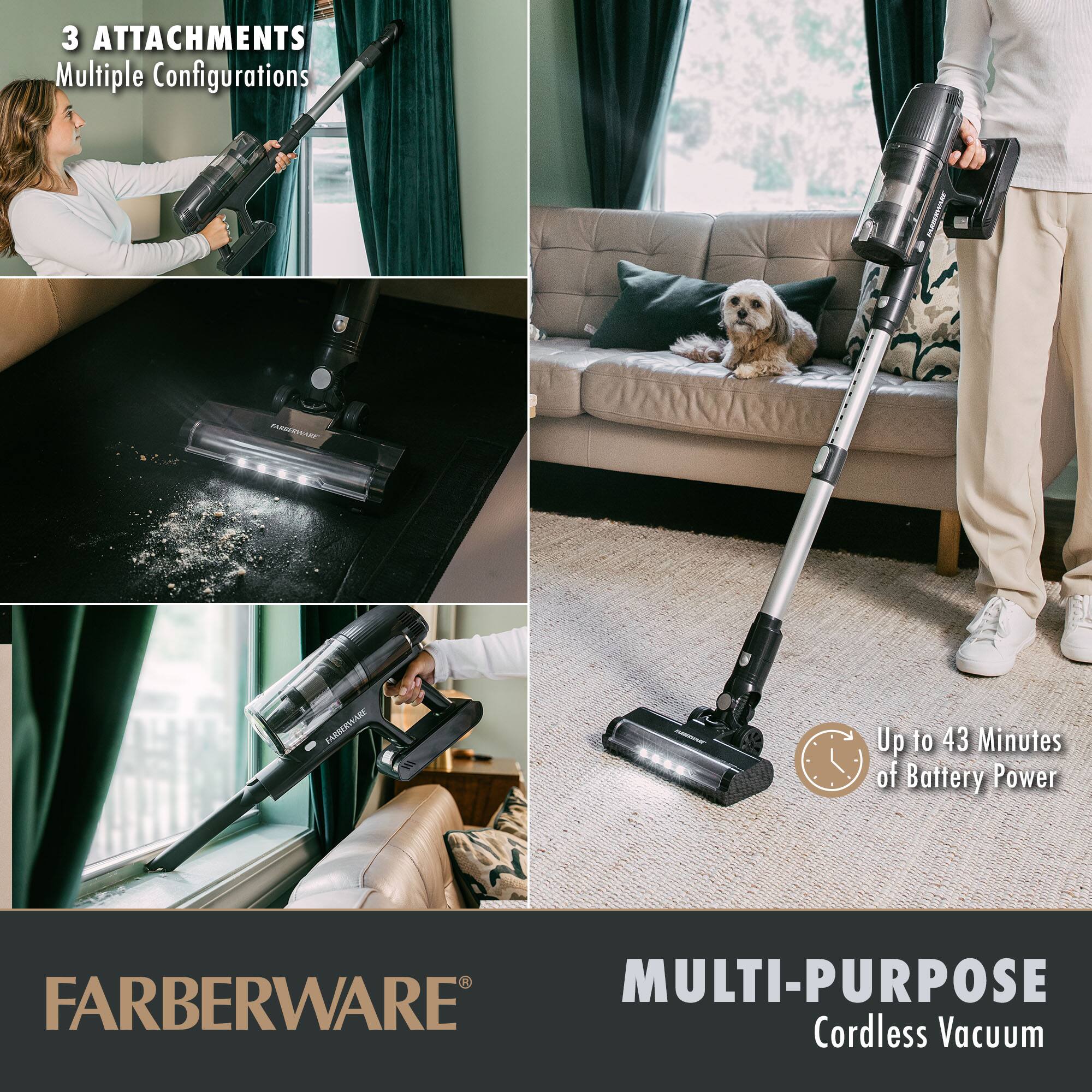 3 ATTACHMENTS  
Multiple Configurations  

Up to 43 Minutes of Battery Power  

FARBERWARE®  

MULTI-PURPOSE  
Cordless Vacuum