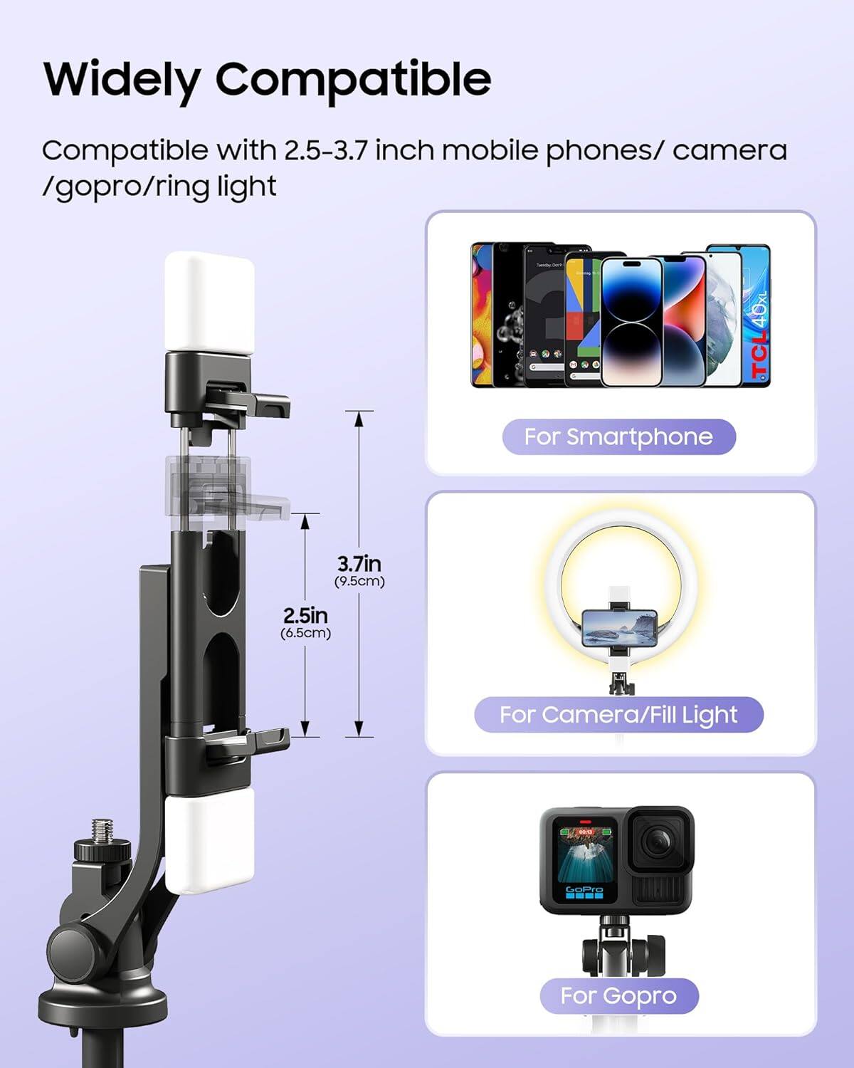 Widely Compatible

Compatible with 2.5-3.7 inch mobile phones/camera/gopro/ring light

For Smartphone

For Camera/Fill Light

For Gopro

3.7in (9.5cm)

2.5in (6.5cm)