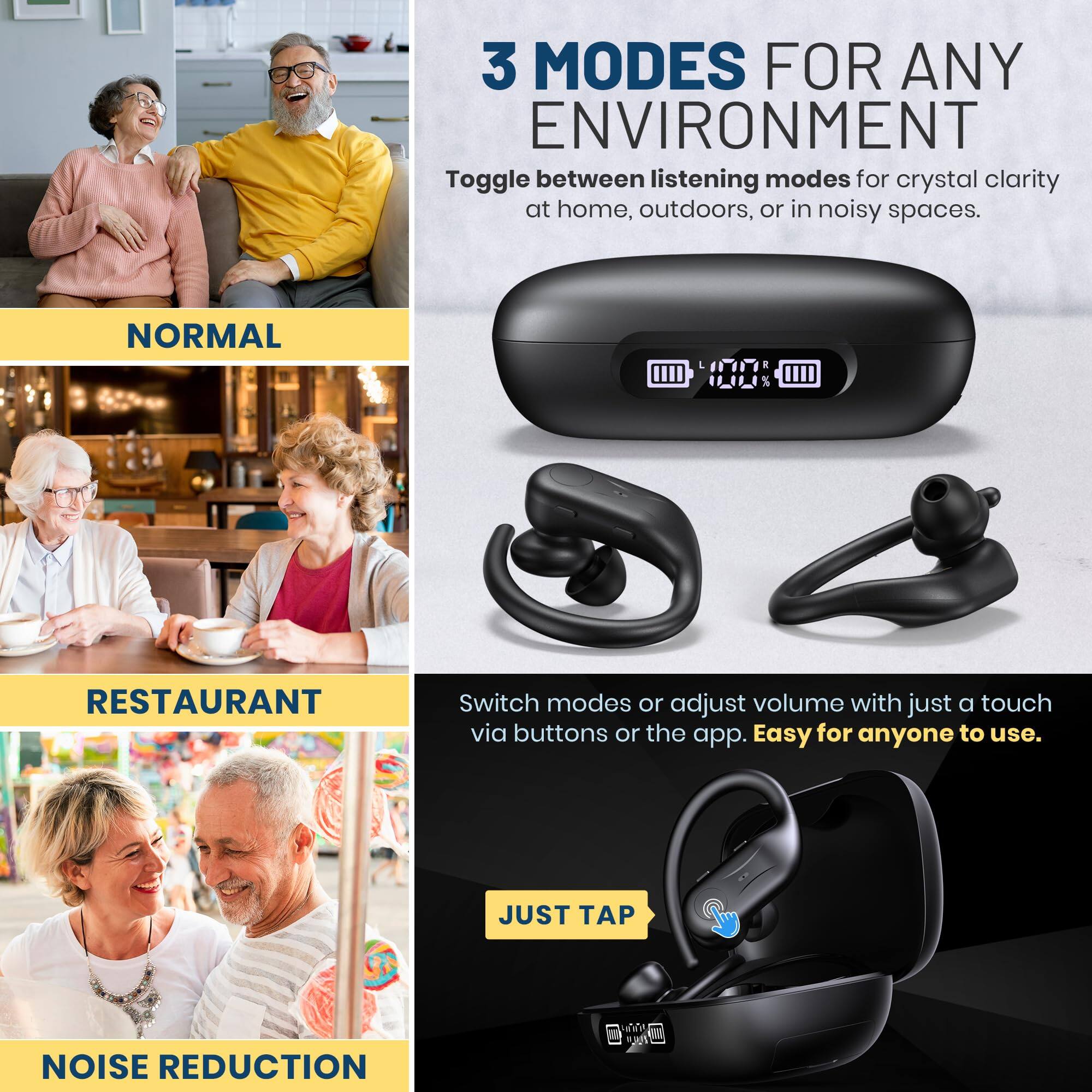 3 MODES FOR ANY ENVIRONMENT  
Toggle between listening modes for crystal clarity at home, outdoors, or in noisy spaces.

NORMAL

RESTAURANT

NOISE REDUCTION

Switch modes or adjust volume with just a touch via buttons or the app. Easy for anyone to use.

JUST TAP