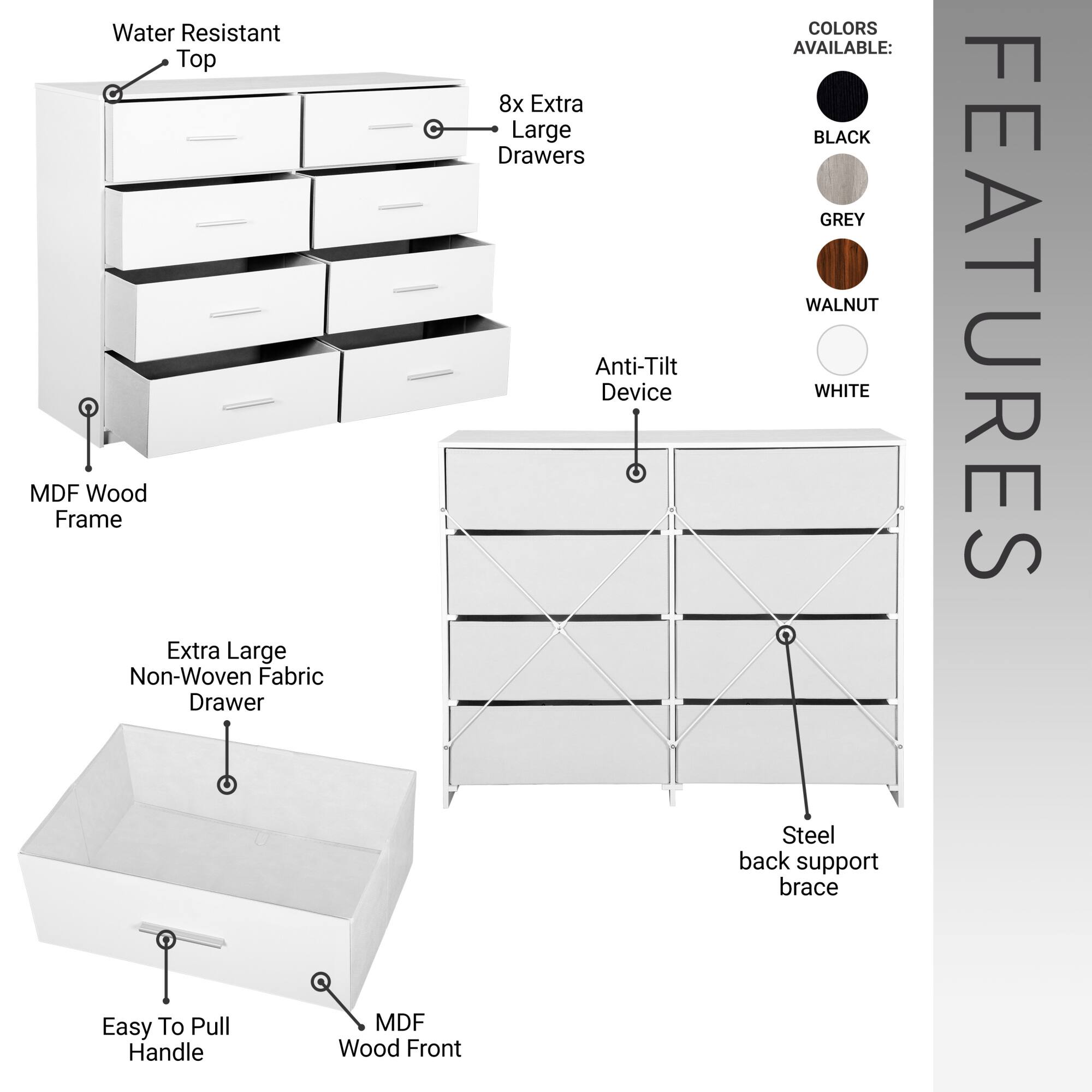 - Water Resistant Top
- MDF Wood Frame
- 8x Extra Large Drawers
- Anti-Tilt Device
- Extra Large Non-Woven Fabric Drawer
- Easy To Pull Handle
- MDF Wood Front
- Steel back support brace

COLORS AVAILABLE:
- BLACK
- GREY
- WALNUT
- WHITE