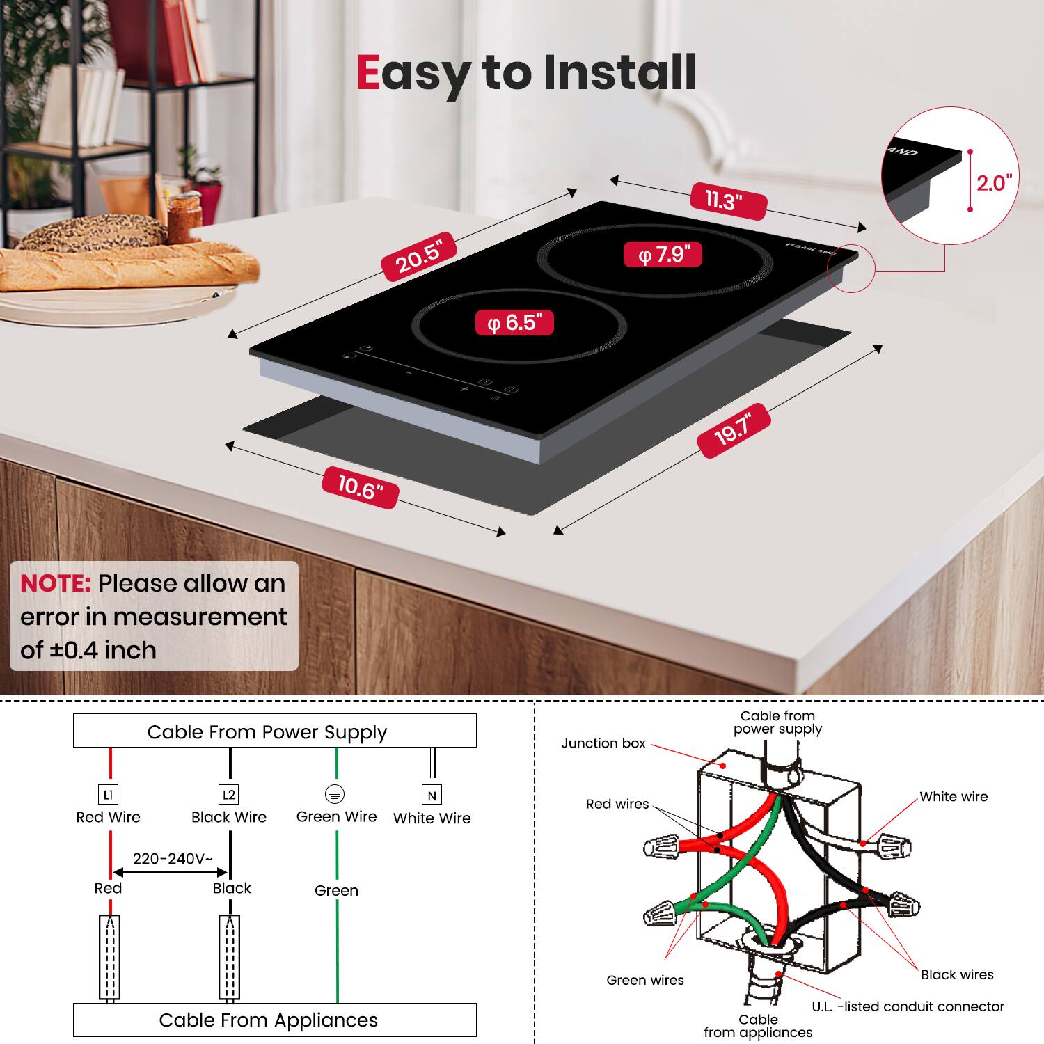 Easy to Install

- 20.5"
- 11.3"
- 7.9"
- 6.5"
- 10.6"
- 19.7"
- 2.0"

NOTE: Please allow an error in measurement of ±0.4 inch

Cable From Power Supply
- Red Wire (L)
- Black Wire (L2)
- Green Wire (N)
- White Wire (N)
- 220-240V-
- Red
- Black
- Green

Cable From Appliances

Cable from power supply
- Junction box
- Red wires
- Green wires
- White wire
- Black wires
- U.L.-listed conduit connector
- Cable from appliances