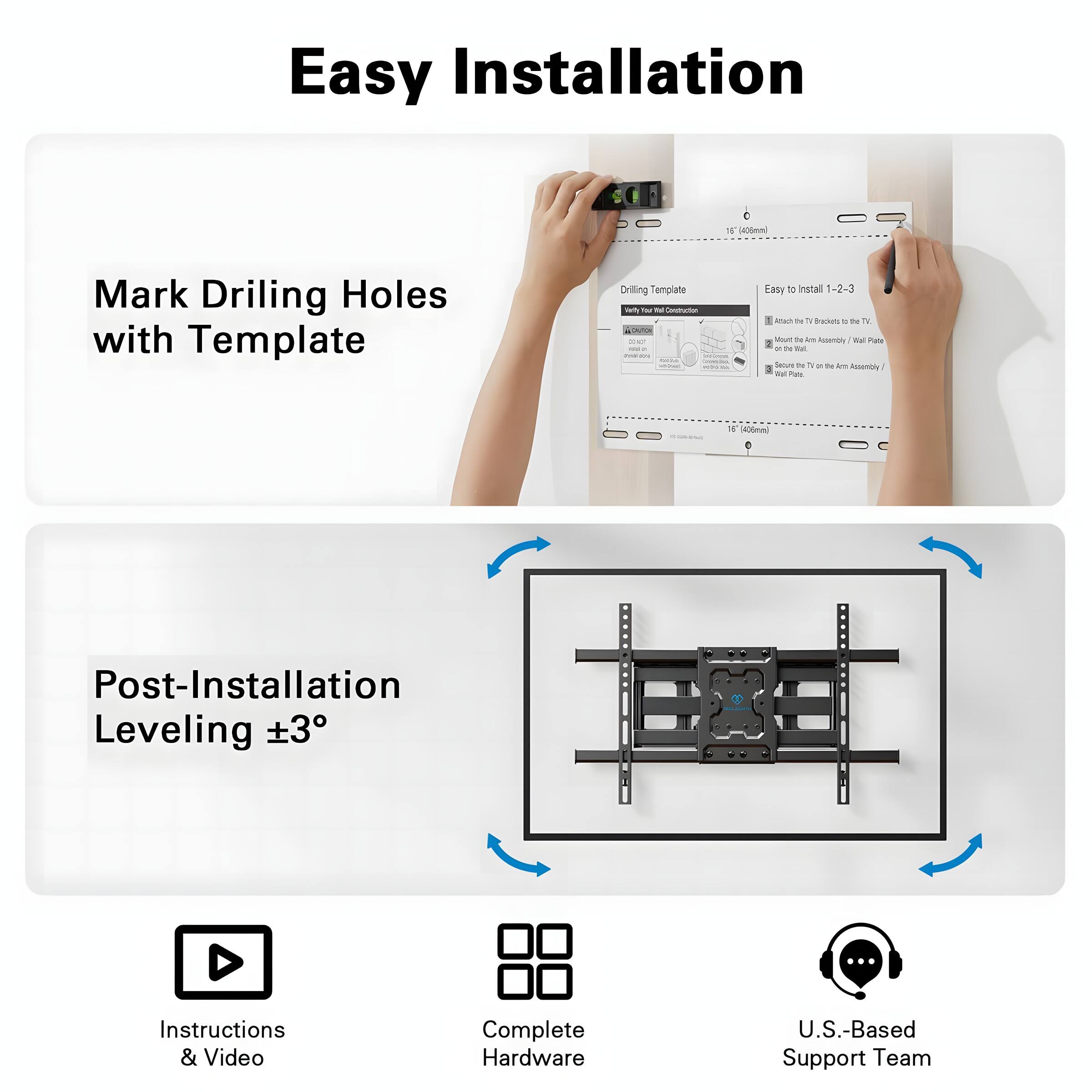 Easy Installation
1. Mark Drilling Holes with Template
2. Post-Installation Leveling ±3°
Instructions & Video
Complete Hardware
U.S.-Based Support Team
