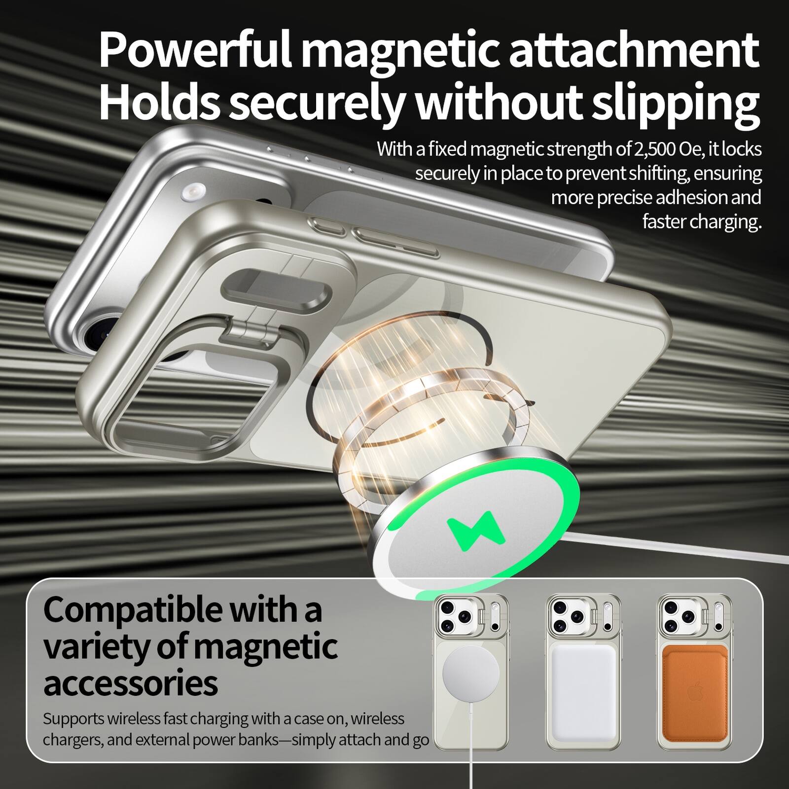 Powerful magnetic attachment  
Holds securely without slipping  
With a fixed magnetic strength of 2,500 Oe, it locks securely in place to prevent shifting, ensuring more precise adhesion and faster charging.  

Compatible with a variety of magnetic accessories  
Supports wireless fast charging with a case on, wireless chargers, and external power banks—simply attach and go