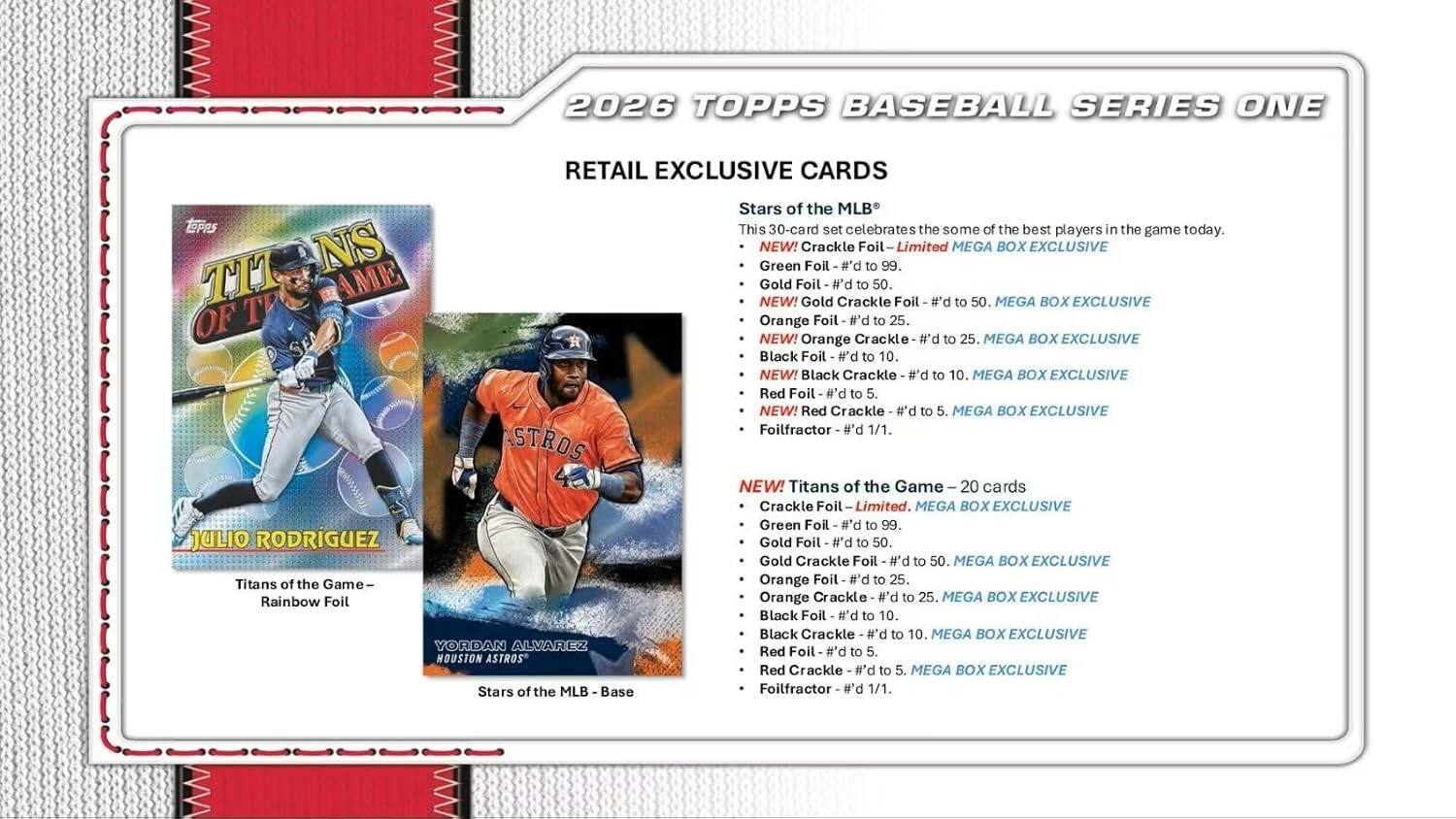 2026 TOPPS BASEBALL SERIES ONE RETAIL EXCLUSIVE CARDS

Stars of the MLB
This 30-card set celebrates some of the best players in the game today.

NEW! Crackle Foil - Limited
- Green Foil - #'d to 99
- Gold Foil - #'d to 50
- Orange Foil - #'d to 25
- Black Foil - #'d to 10
- Red Foil - #'d to 5
- Foilfractor - 1/1

NEW! Titans of the Game - 20 cards
- Crackle Foil - Limited
- Green Foil - #'d to 99
- Gold Foil - #'d to 50
- Orange Foil - #'d to 25
- Black Foil - #'d to 10
- Red Foil - #'d to 5

JULIO RODRIGUEZ
- Titans of the Game - Rainbow Foil

YORDAN ALVAREZ
- Stars of the MLB - Base