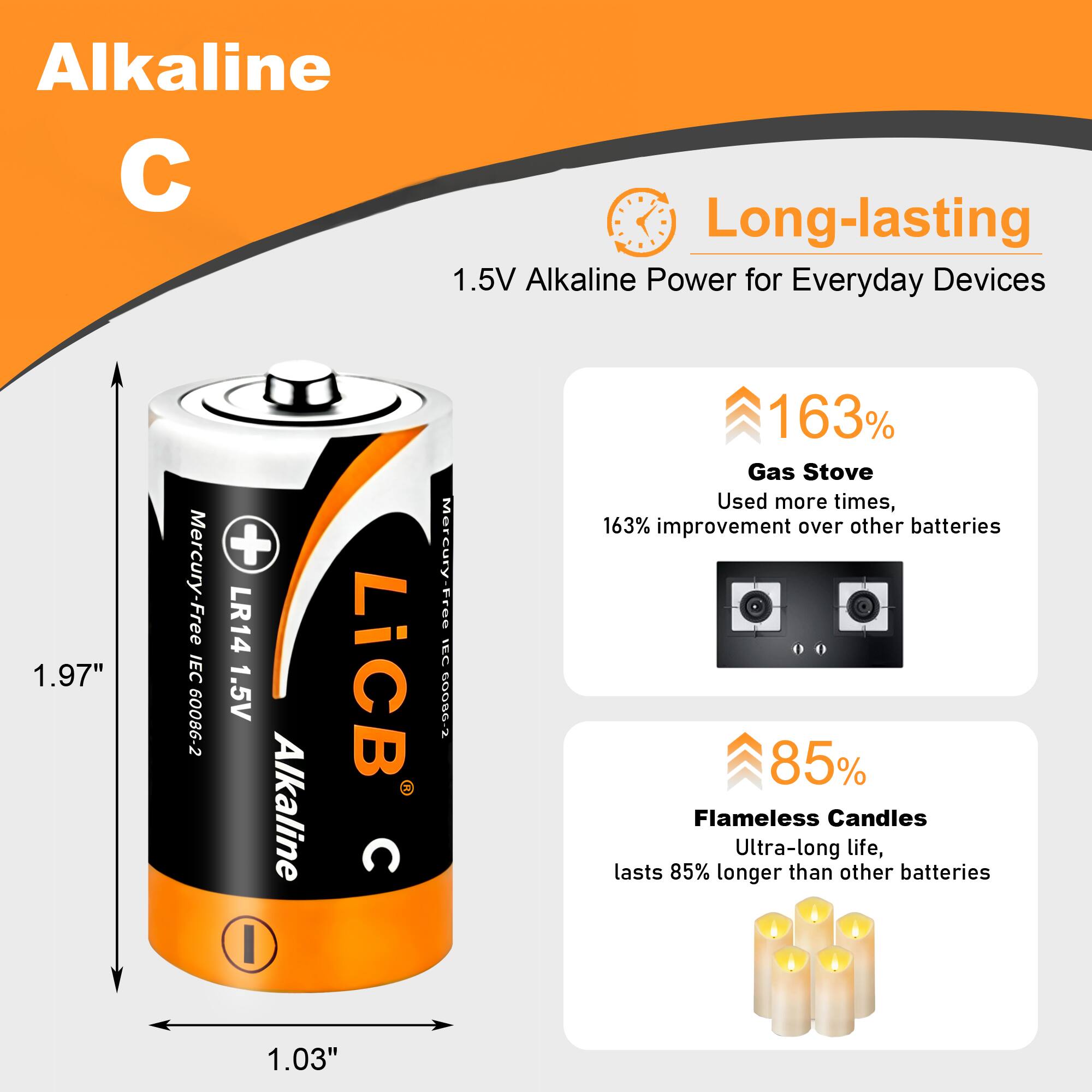 Alkaline  
Long-lasting 1.5V Alkaline Power for Everyday Devices  
1.97"  
Mercury-Free IEC 60086-2  
+ LR14 1.5V Alkaline LiCB C 1.03"  
Mercury-Free IEC 60086-2  
163% Gas Stove Used more times, 163% improvement over other batteries  
85% Flameless Candles Ultra-long life, lasts 85% longer than other batteries