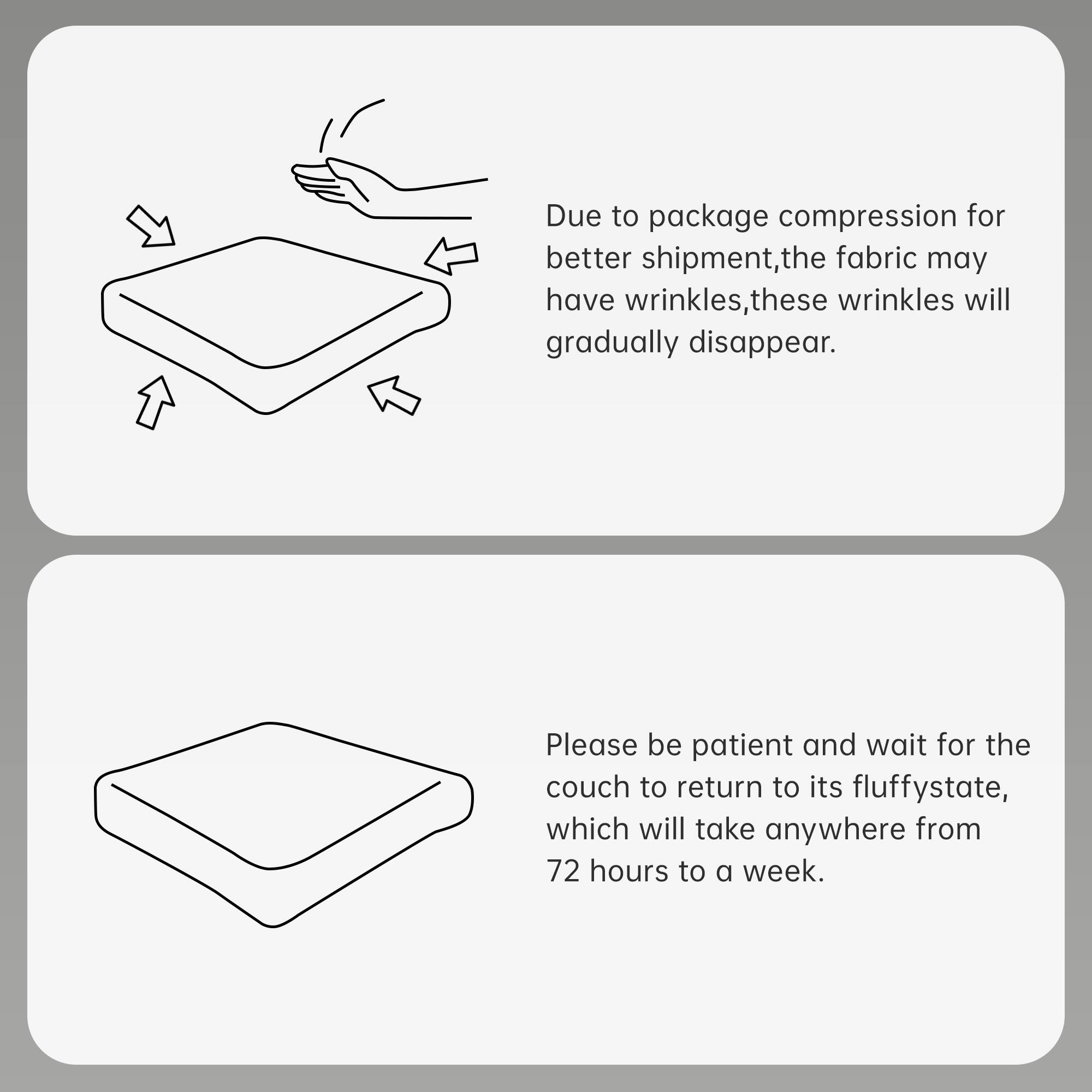 Due to package compression for better shipment, the fabric may have wrinkles. These wrinkles will gradually disappear.

Please be patient and wait for the couch to return to its fluffy state, which will take anywhere from 72 hours to a week.