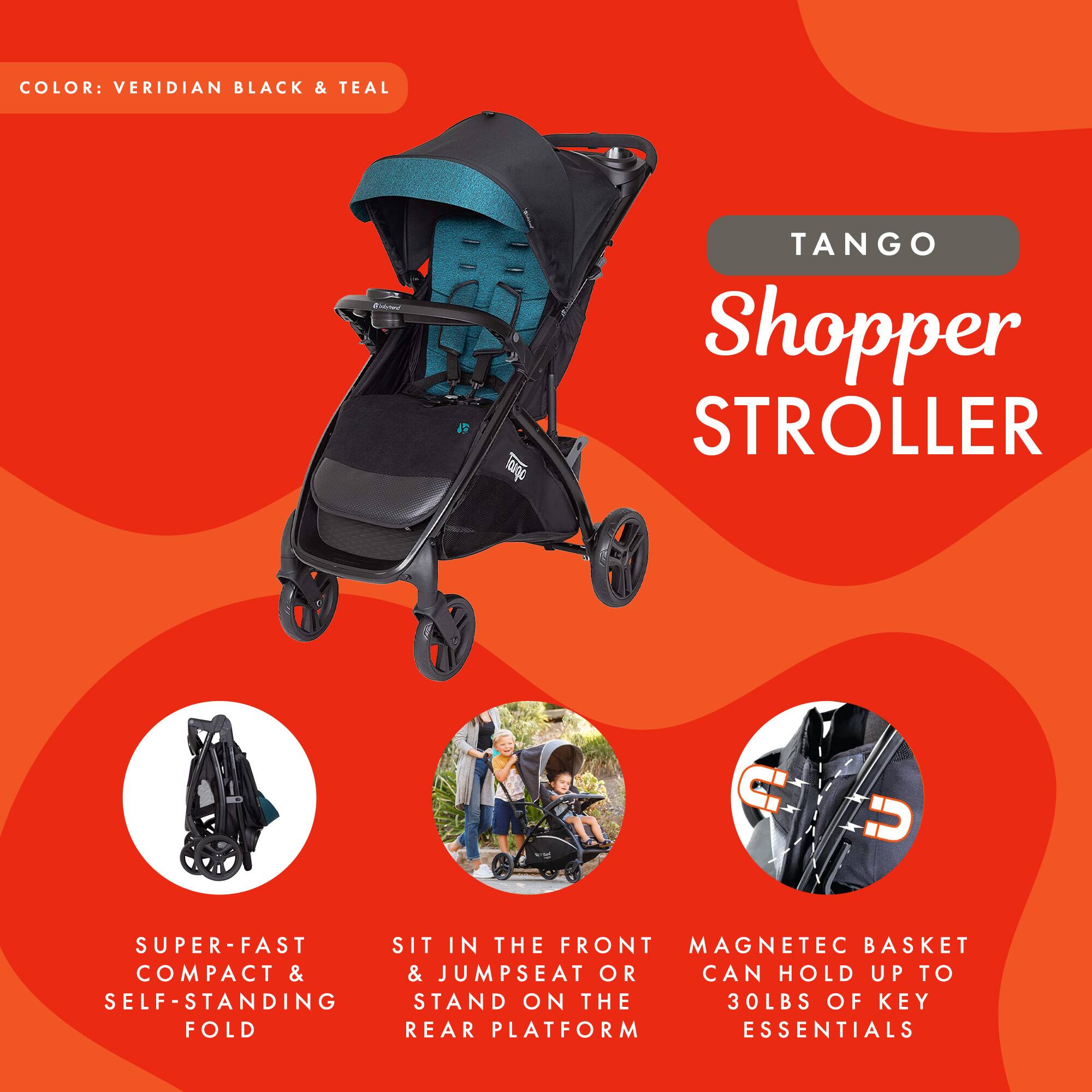 COLOR: VERIDIAN BLACK & TEAL

TANGO Shopper STROLLER

- SUPER-FAST COMPACT & SELF-STANDING FOLD
- SIT IN THE FRONT & JUMPSEAT OR STAND ON THE REAR PLATFORM
- FRONT AT OR IN THE FORM
- MAGNETIC BASKET CAN HOLD UP TO 30LBS OF KEY ESSENTIALS