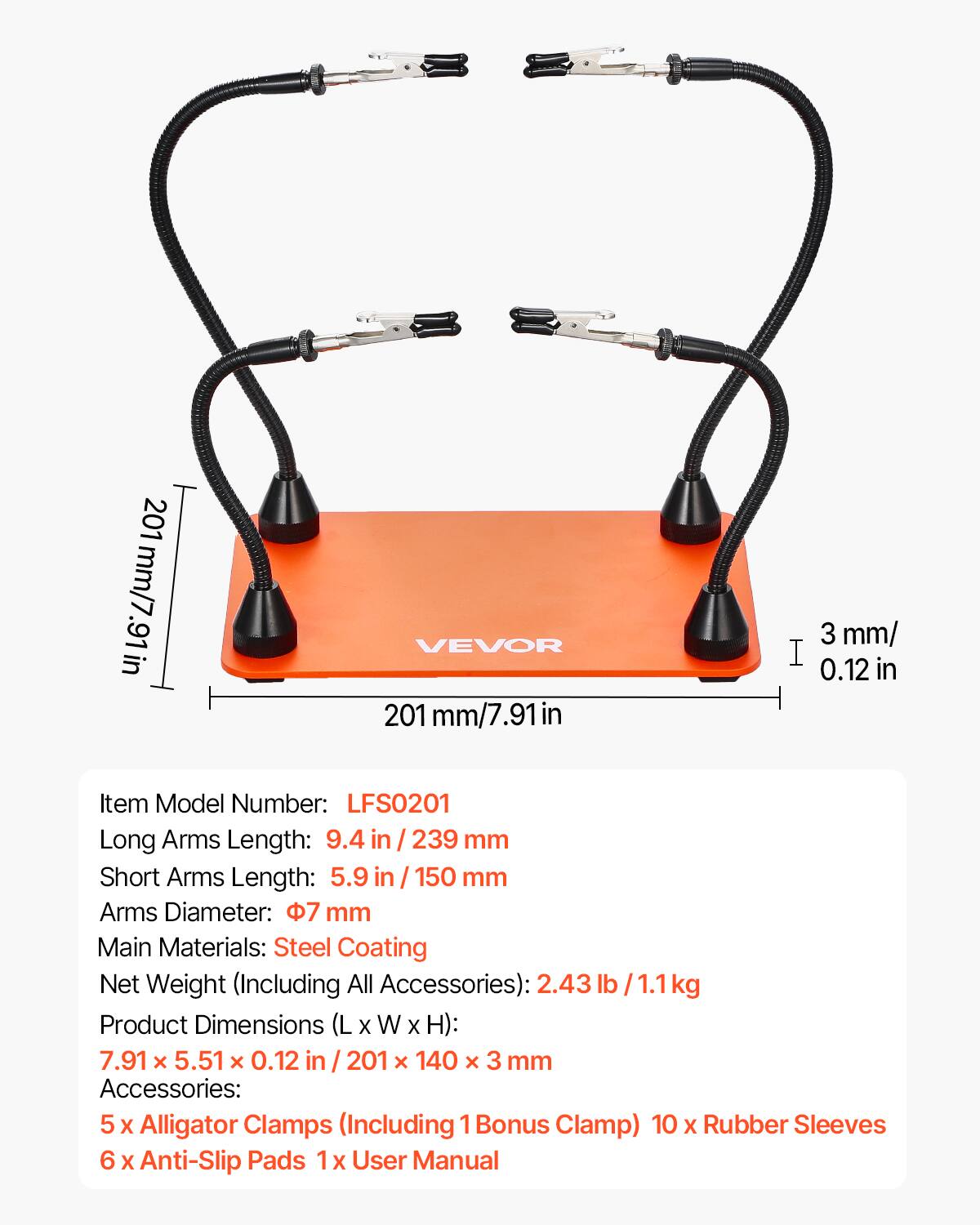 201 mm/7.91 in

VEVOR

201 mm/7.91 in

3 mm/0.12 in

Item Model Number: LFS0201

Long Arms Length: 9.4 in / 239 mm

Short Arms Length: 5.9 in / 150 mm

Arms Diameter: 7 mm

Main Materials: Steel Coating

Net Weight (Including All Accessories): 2.43 lb / 1.1 kg

Product Dimensions (L x W x H): 7.91 x 5.51 x 0.12 in / 201 x 140 x 3 mm

Accessories: 5 x Alligator Clamps (Including 1 Bonus Clamp) 10 x Rubber Sleeves 6 x Anti-Slip Pads 1 x User Manual