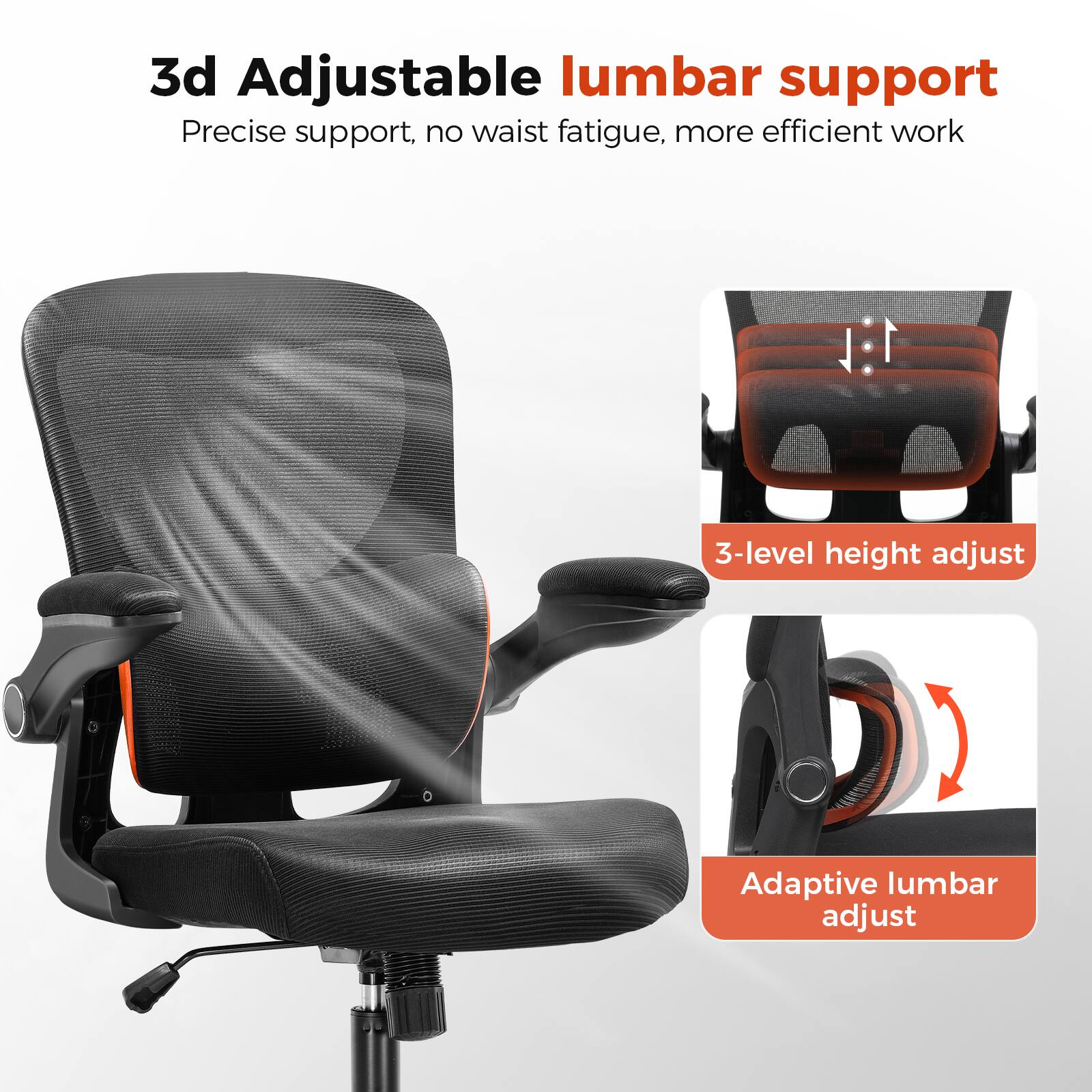 3d Adjustable lumbar support

Precise support, no waist fatigue, more efficient work

3-level height adjust

Adaptive lumbar adjust