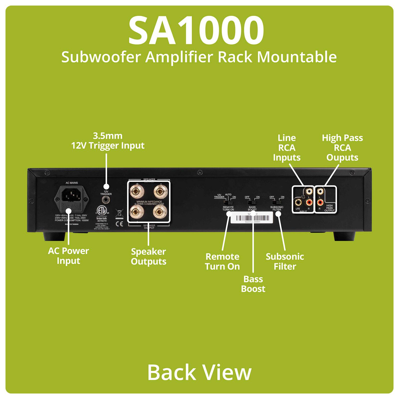 SA1000 Subwoofer Amplifier Rack Mountable

3.5mm 12V Trigger Input

Line RCA Inputs

High Pass RCA Outputs

AC Mains

Speaker

12V Trigger

W AUTO TRIGGER ON OFF ON OFF ON

129~40C at KA 25h 2301-4014 PM: 14 2017 POWER.CO LIMPTION TODOW N TAMAX

Intertek 3076079 COMPORNET FR

CE

MAN M PEDANCE 1 DWS COMBINED SPOWER OUTPUT

REMOTE TURN ON

BASS BOOST y : 9019 10000

SUBSONIC FILTER

us : WAT

HIGH 1 PASS OUTPUT

AC Power Input

Speaker Outputs

Remote Subsonic Turn On Filter Bass Boost

Back View