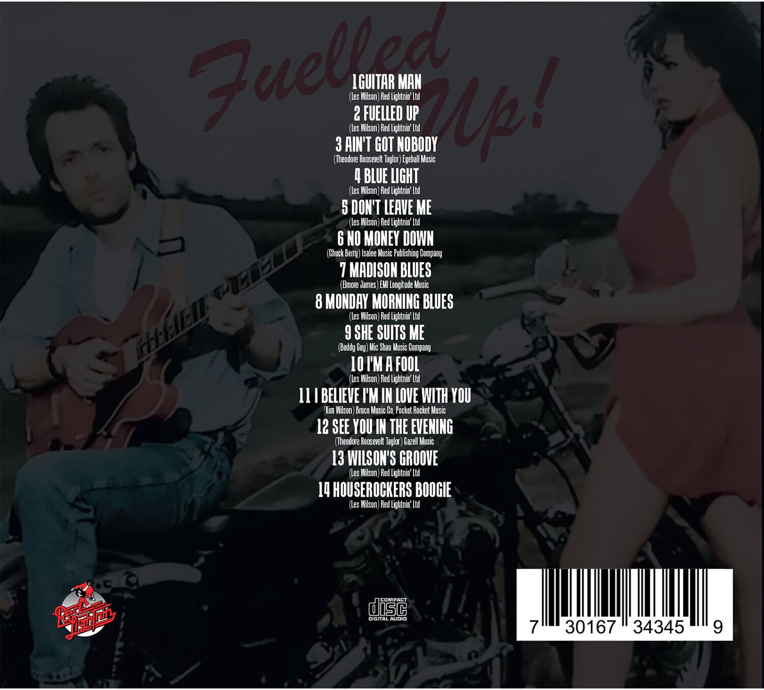 Fuelled Up!

1. Guitar Man
2. Fuelled Up!
3. Ain't Got Nobody
4. Blue Light
5. Don't Leave Me
6. No Money Down
7. Madison Blues
8. Monday Morning Blues
9. She Suits Me
10. I'm a Fool
11. I Believe I'm in Love with You
12. See You in the Evening
13. Wilson's Groove
14. Houserockers Boogie

Les Wilson
Red Lightning Ltd

1. Les Wilson
2. Les Wilson
3. Theodore Roosevelt Taplor Egebal Music
4. Les Wilson
5. Les Wilson
6. Chuck Berrg Isalee Music Publishing Company
7. Emore James Longitude Music
8. Les Wilson
9. Les Wilson
10. Les Wilson
11. Kim Wilson Brace Music Pocket Rocket Music
12. Theodore Roosevelt Taplor Egebal Music
13. Les Wilson
14. Les Wilson

Red Lightning Ltd
Red Lightning Ltd
Red Lightning Ltd
Red Lightning Ltd
Red Lightning Ltd
Red Lightning Ltd
Red Lightning Ltd
Red Lightning Ltd
Red Lightning Ltd
Red Lightning Ltd
Red