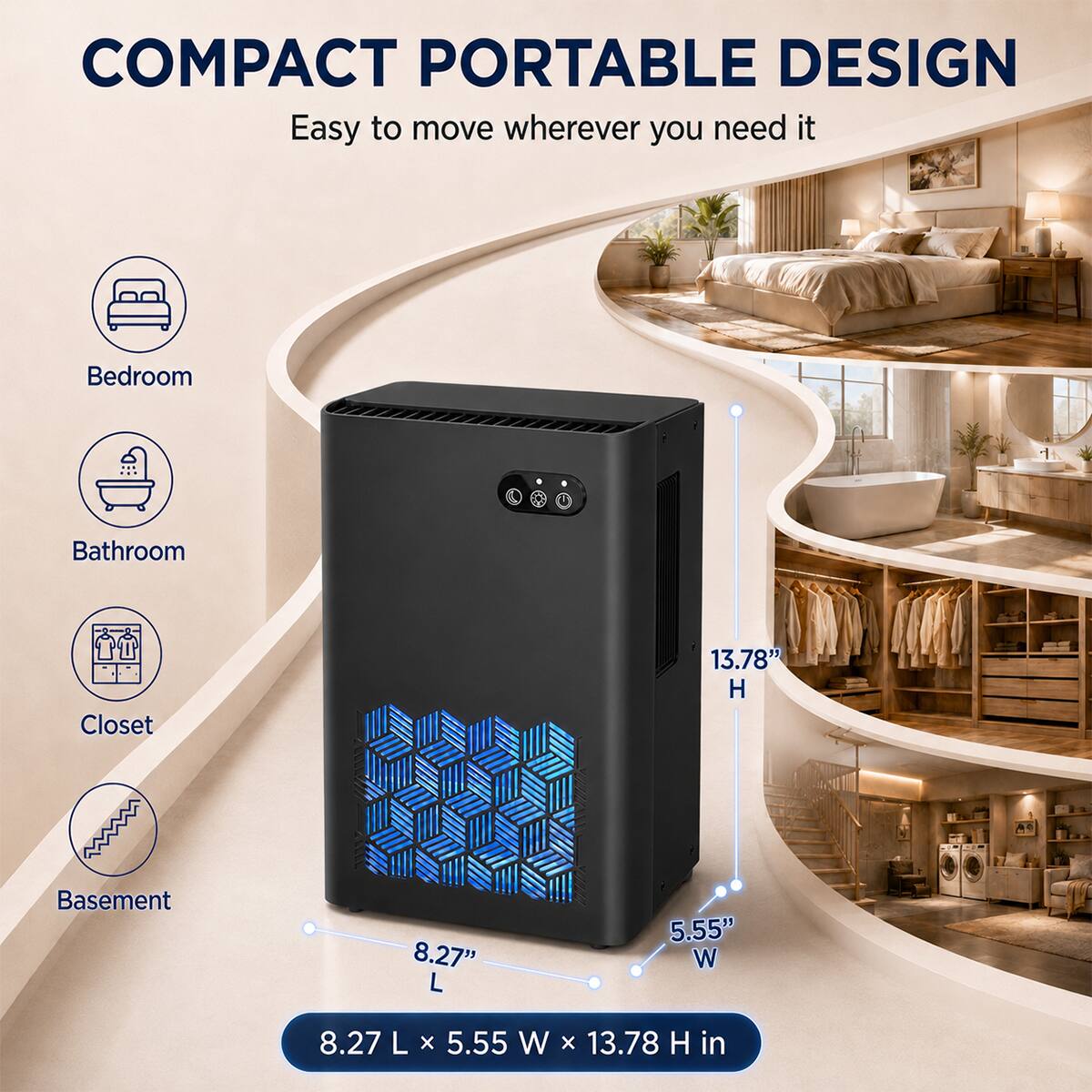 COMPACT PORTABLE DESIGN  
Easy to move wherever you need it

Bedroom  
Bathroom  
Closet  
Basement  

13.78" H  
8.27" L  
5.55" W  

8.27 L x 5.55 W x 13.78 H in