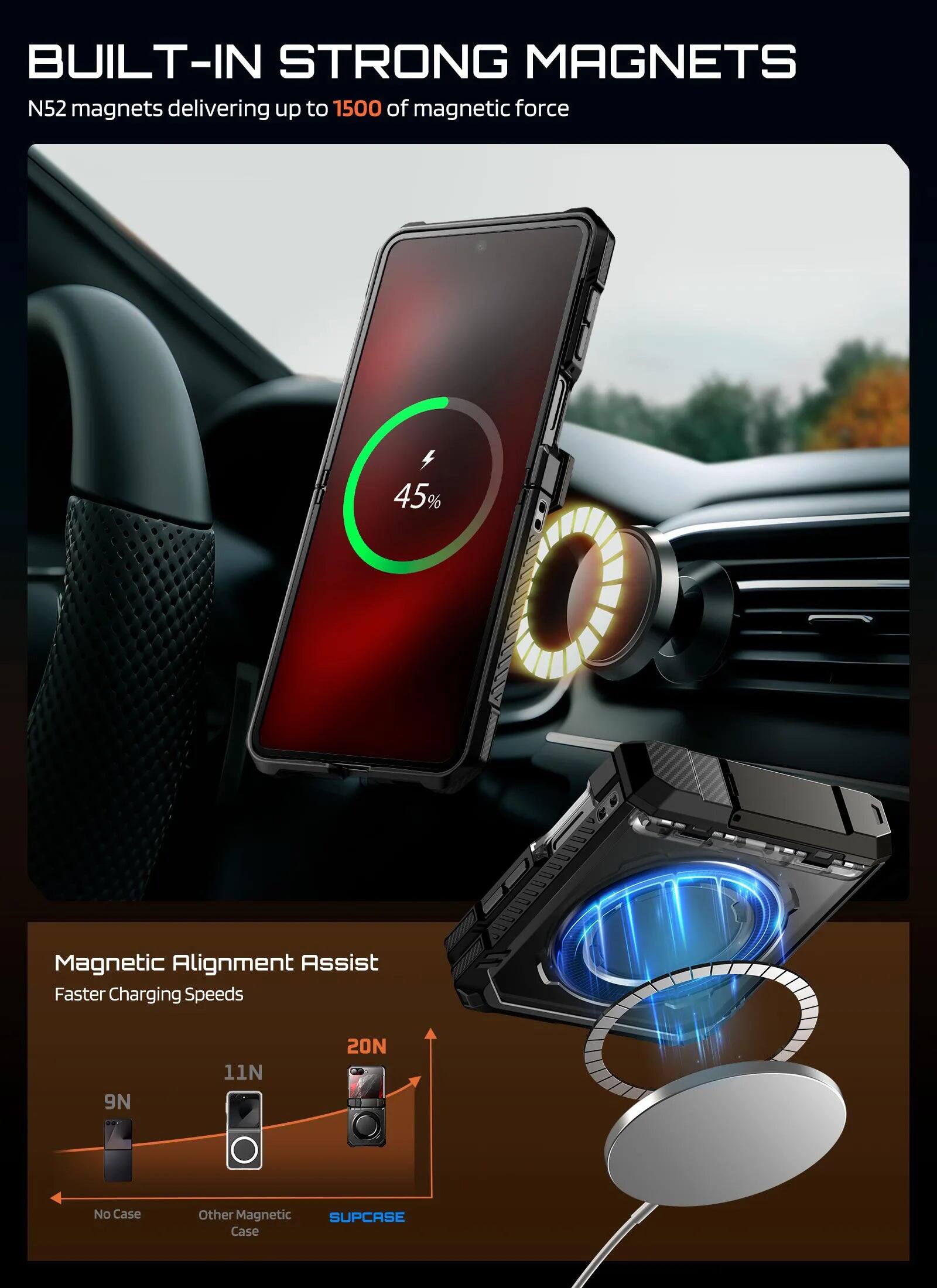 BUILT-IN STRONG MAGNETS

N52 magnets delivering up to 1500 of magnetic force

45% Magnetic Alignment Assist Faster Charging Speeds

9N 11N 20N

No Case Other Magnetic SUPCASE Case