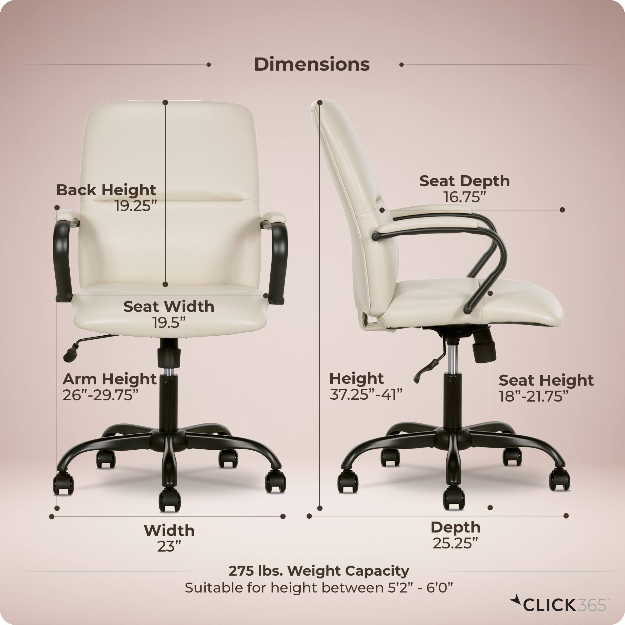 Dimensions  
- Back Height: 19.25"  
- Seat Depth: 16.75"  
- Seat Width: 19.5"  
- Arm Height: 26"-29.75"  
- Height: 37.25"-41"  
- Seat Height: 18"-21.75"  
- Width: 23"  
- Depth: 25.25"  
- Weight Capacity: 275 lbs.  
- Suitable for height between 5'2" - 6'0"  

CLICK365