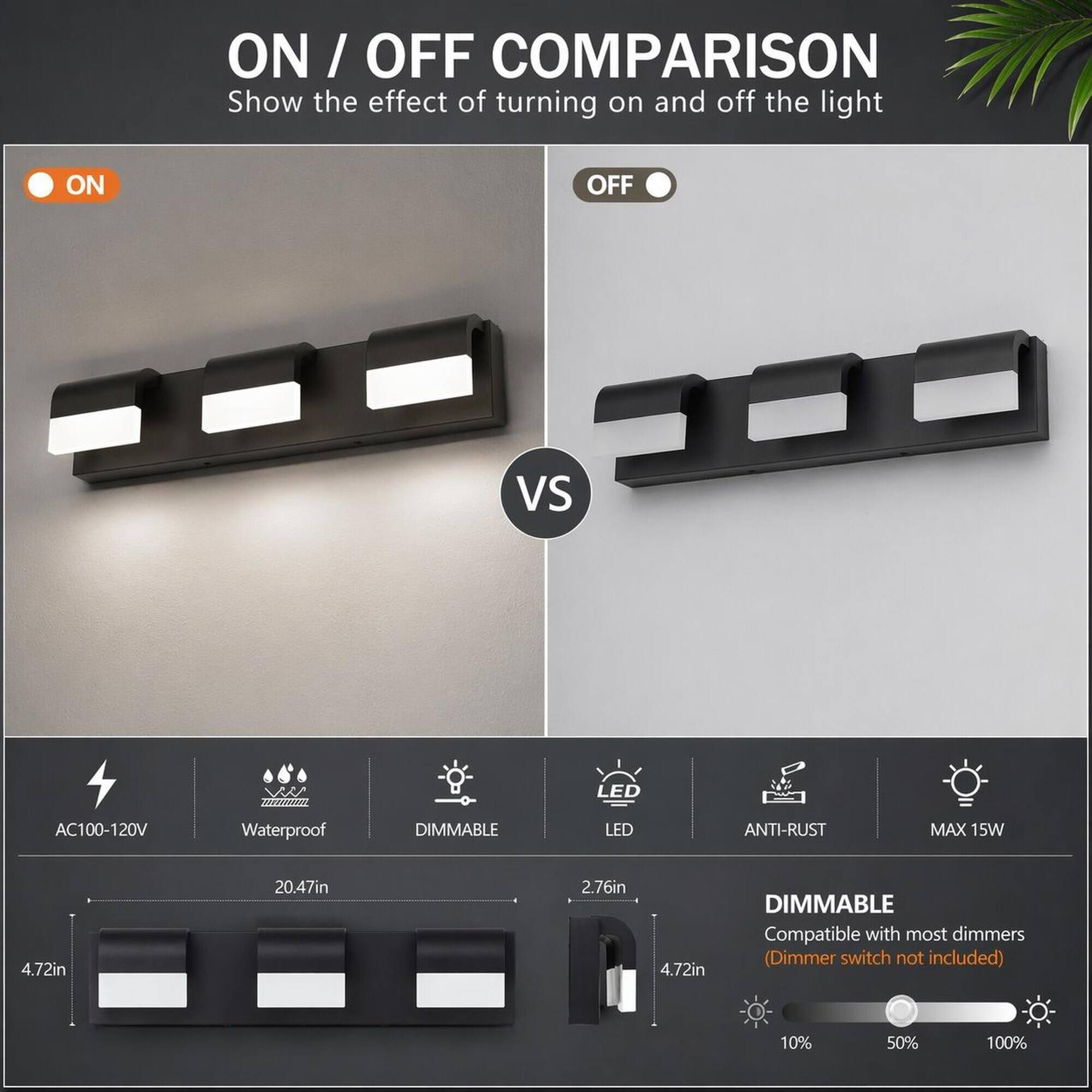 ON / OFF COMPARISON  
Show the effect of turning on and off the light

ON  
OFF  
VS

LED  
AC100-120V  
Waterproof  
DIMMABLE  
LED  
ANTI-RUST  
MAX 15W  
4.72in  
20.47in  
2.76in  
4.72in

DIMMABLE  
Compatible with most dimmers (Dimmer switch not included)  
10%  
50%  
100%