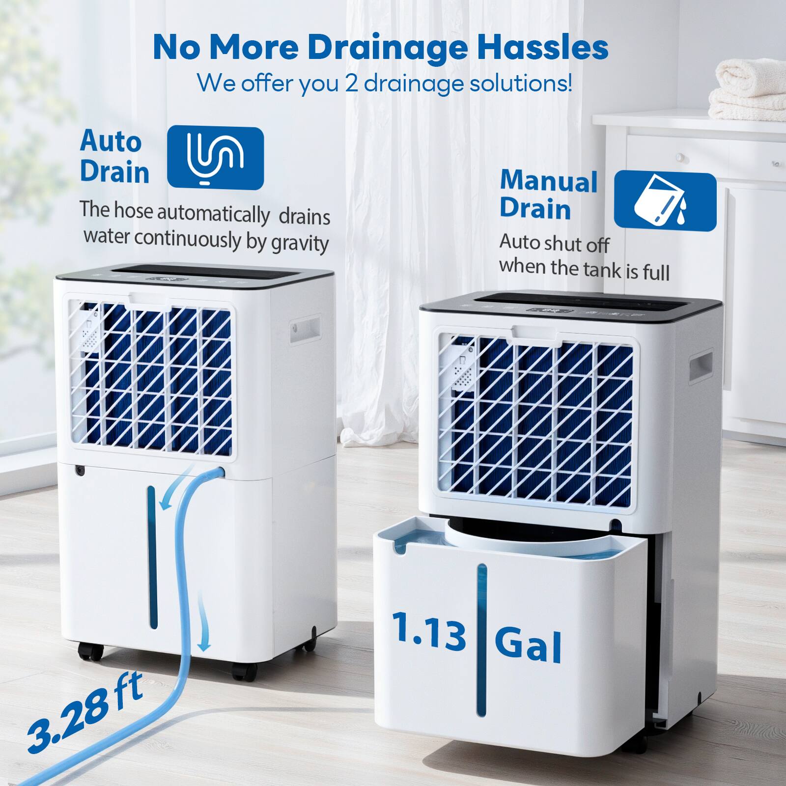 No More Drainage Hassles  
We offer you 2 drainage solutions!  

Auto Drain  
The hose automatically drains water continuously by gravity  

Manual Drain  
Auto shut off when the tank is full  

3.28 ft  
1.13 Gal