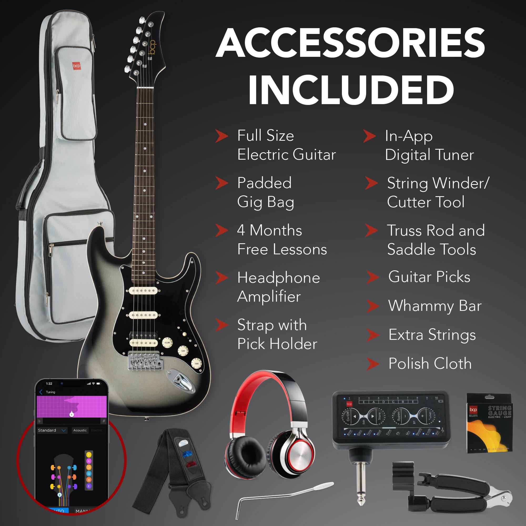 **ACCESSORIES INCLUDED**

- Full Size Electric Guitar
- Padded Gig Bag
- 4 Months Free Lessons
- Headphone Amplifier
- Strap with Pick Holder
- In-App Digital Tuner
- String Winder/ Cutter Tool
- Truss Rod and Saddle Tools
- Guitar Picks
- Whammy Bar
- Extra Strings
- Polish Cloth