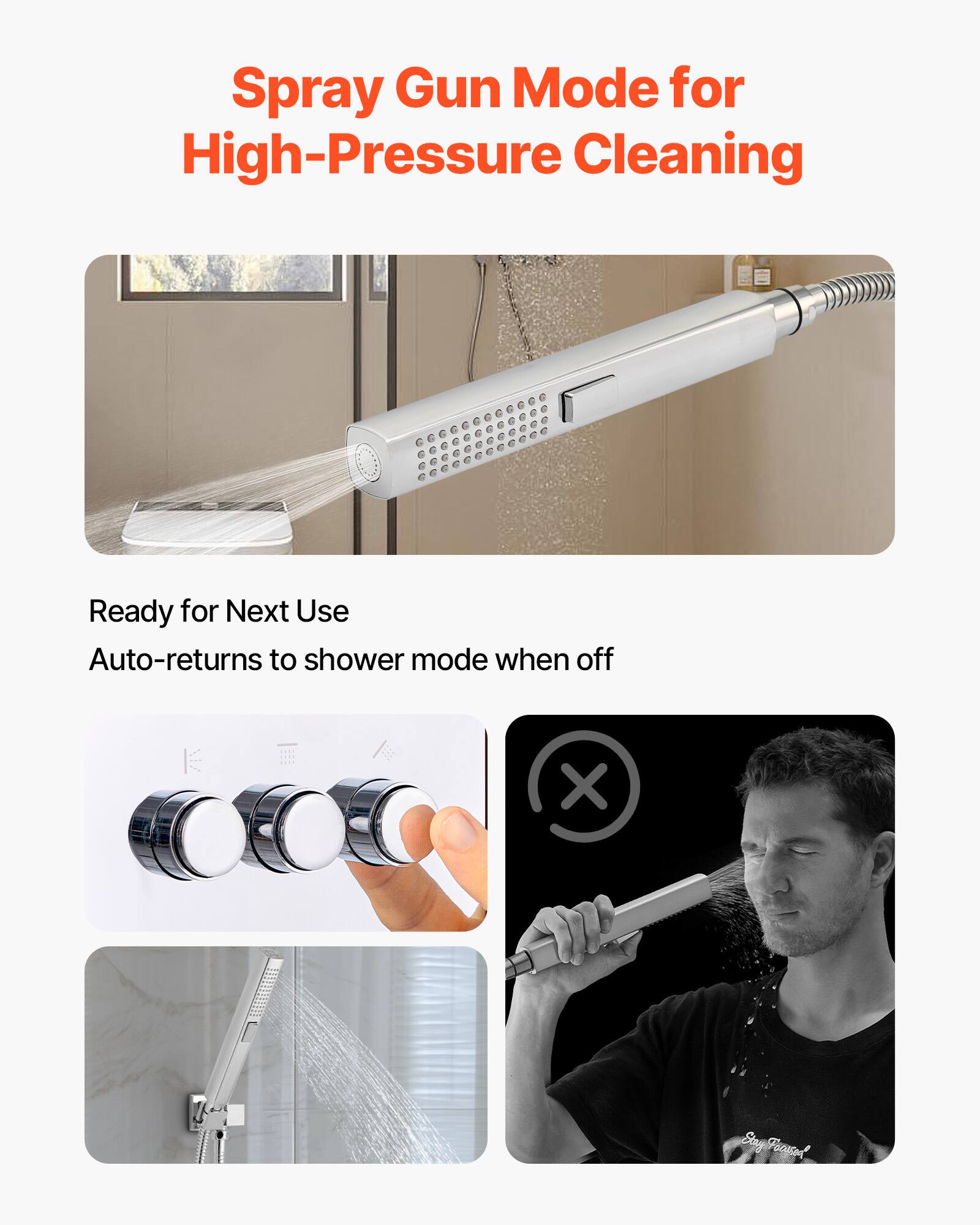 Spray Gun Mode for High-Pressure Cleaning

Ready for Next Use  
Auto-returns to shower mode when off