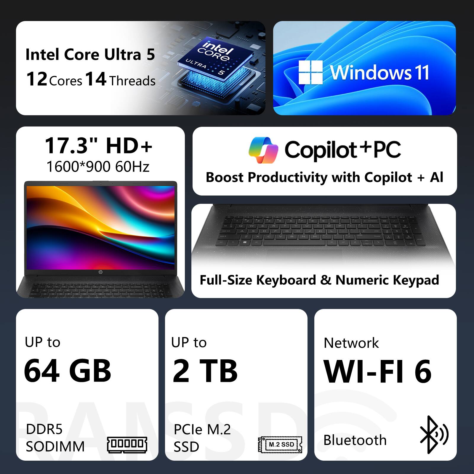 Intel Core Ultra 5  
12 Cores 14 Threads  
Windows 11  
17.3" HD+ 1600*900 60Hz  
Copilot + PC  
Boost Productivity with Copilot + AI  
Full-Size Keyboard & Numeric Keypad  
UP to 64 GB DDR5 SODIMM  
UP to 2 TB PCIe M.2 SSD  
Network WI-FI 6  
Bluetooth