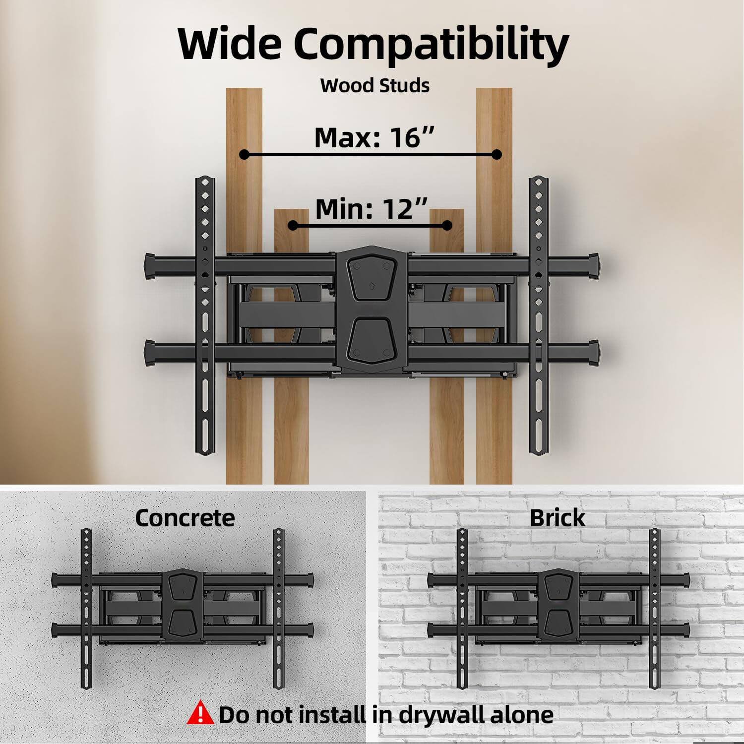 Wide Compatibility  
Wood Studs  
Max: 16"  
Min: 12"  

Concrete  
Brick  

Do not install in drywall alone