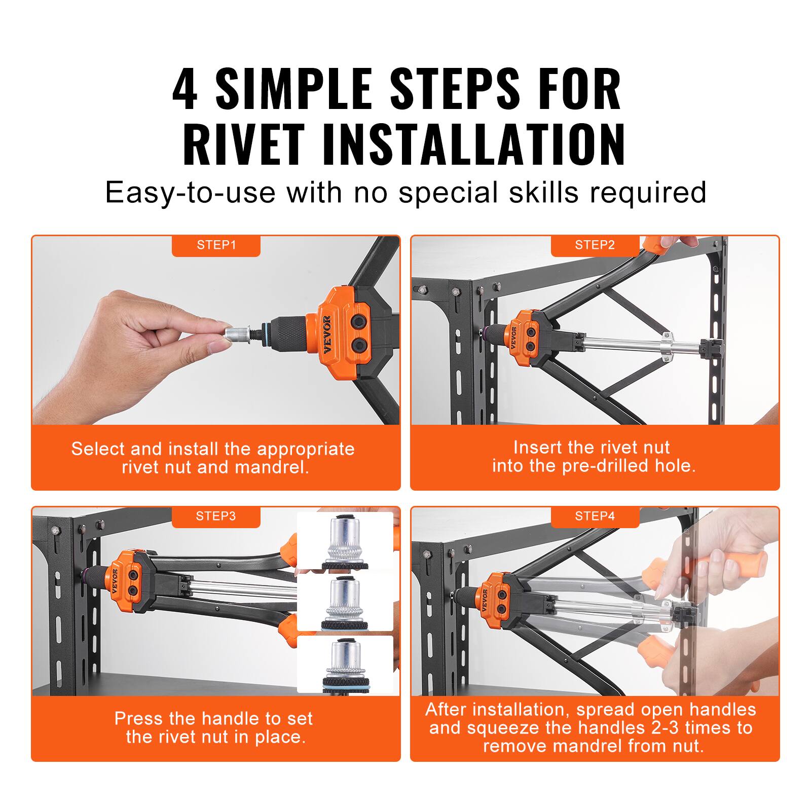 4 SIMPLE STEPS FOR RIVET INSTALLATION  
Easy-to-use with no special skills required  

STEP1  
Select and install the appropriate rivet nut and mandrel.  

STEP2  
Insert the rivet nut into the pre-drilled hole.  

STEP3  
Press the handle to set the rivet nut in place.  

STEP4  
After installation, spread open handles and squeeze the handles 2-3 times to remove mandrel from nut.