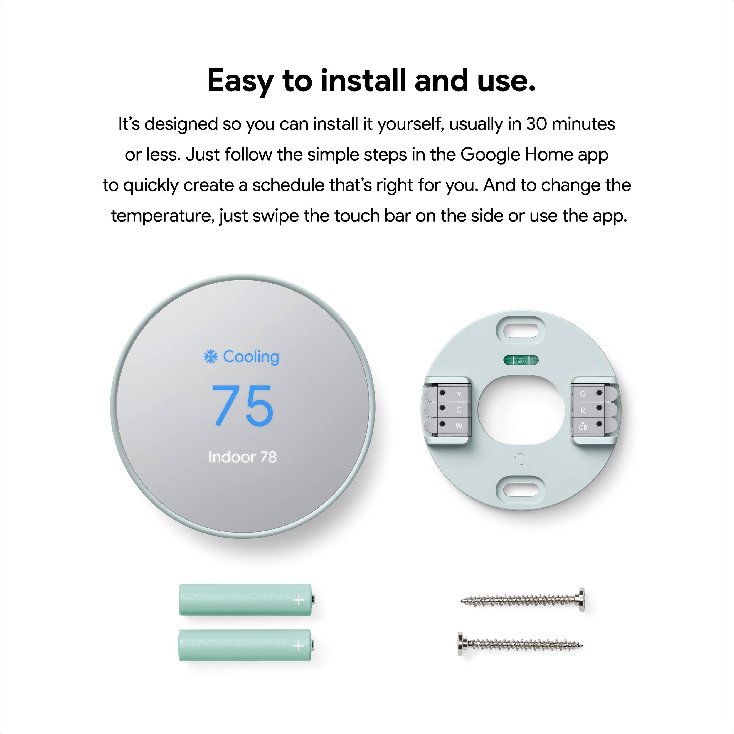 Easy to install and use. It's designed so you can install it yourself, usually in 30 minutes or less. Just follow the simple steps in the Google Home app to quickly create a schedule that's right for you. And to change the temperature, just swipe the touch bar on the side or use the app. Cooling 75 Indoor 78