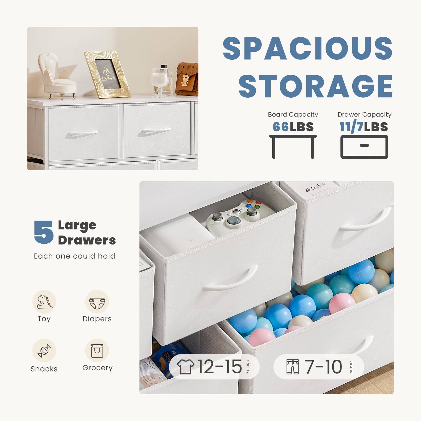 SPACIOUS STORAGE  
Board Capacity: 66LBS  
Drawer Capacity: 11/7LBS  

5 Large Drawers  
Each one could hold:  
- Toy  
- Diapers  
- Snacks  
- Grocery  

12-15 TShirts  
7-10 Jeans