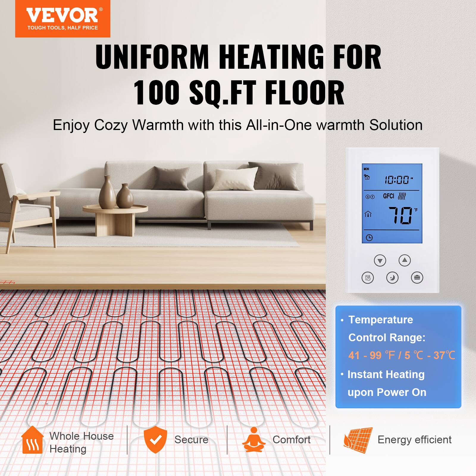 VEVOR TOUGH TOOLS, HALF PRICE  
UNIFORM HEATING FOR 100 SQ.FT FLOOR  
Enjoy Cozy Warmth with this All-in-One warmth Solution  

Temperature Control Range: 41 - 99 F / 5 - 37 C  
Instant Heating upon Power On  
Whole House Heating  
Secure  
Comfort  
Energy efficient