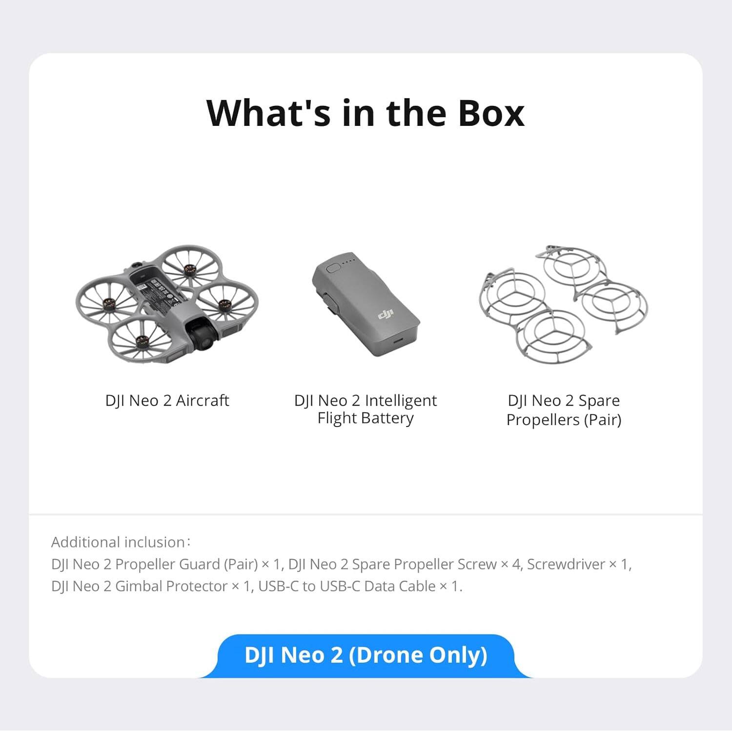 What's in the Box:

- DJI Neo 2 Aircraft
- DJI Neo 2 Intelligent Flight Battery
- DJI Neo 2 Spare Propellers (Pair)

Additional inclusion:
- DJI Neo 2 Propeller Guard (Pair) x 1
- DJI Neo 2 Spare Propeller Screw x 4
- Screwdriver x 1
- DJI Neo 2 Gimbal Protector x 1
- USB-C to USB-C Data Cable x 1

DJI Neo 2 (Drone Only)