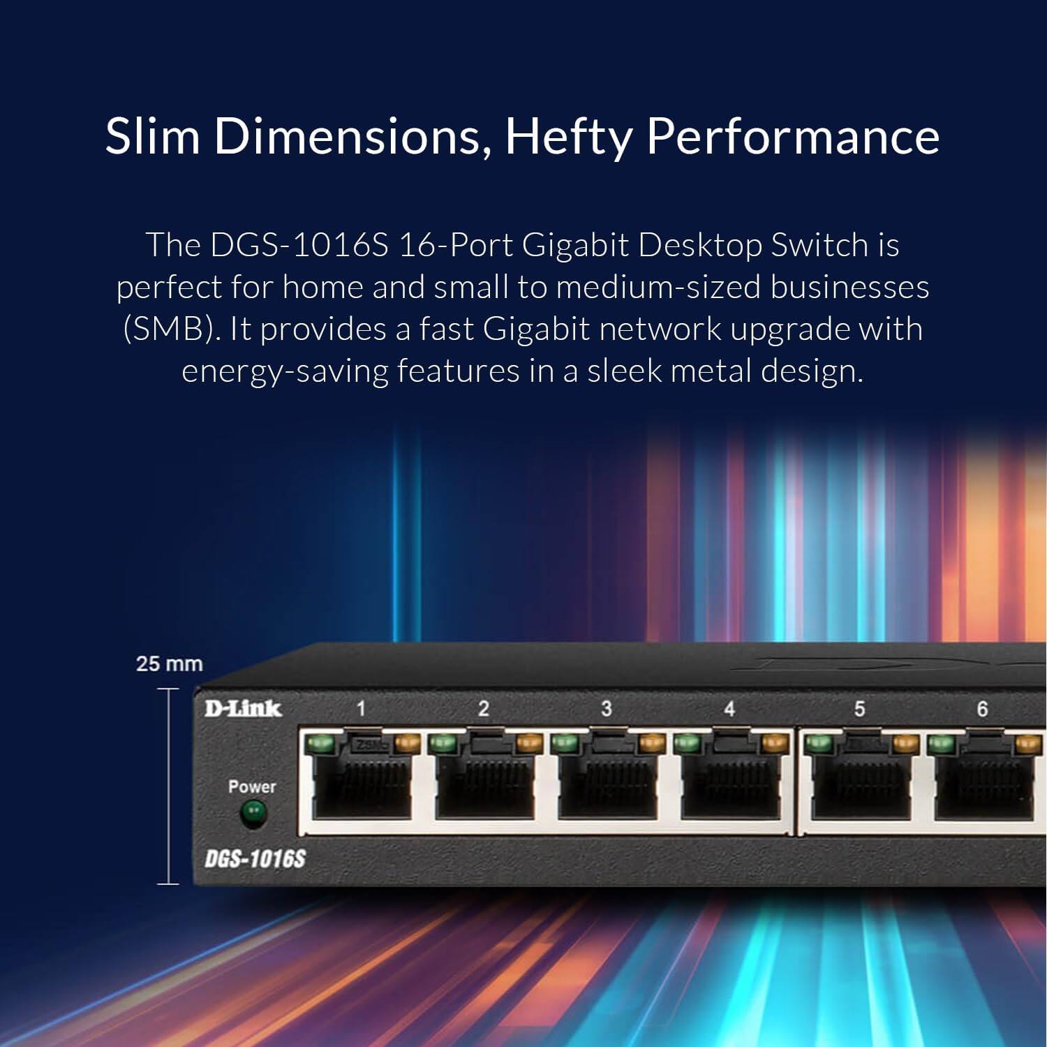 Slim Dimensions, Hefty Performance

The DGS-1016S 16-Port Gigabit Desktop Switch is perfect for home and small to medium-sized businesses (SMB). It provides a fast Gigabit network upgrade with energy-saving features in a sleek metal design.

25 mm

D-Link

1 2 3 4 5 6

Power

DGS-1016S