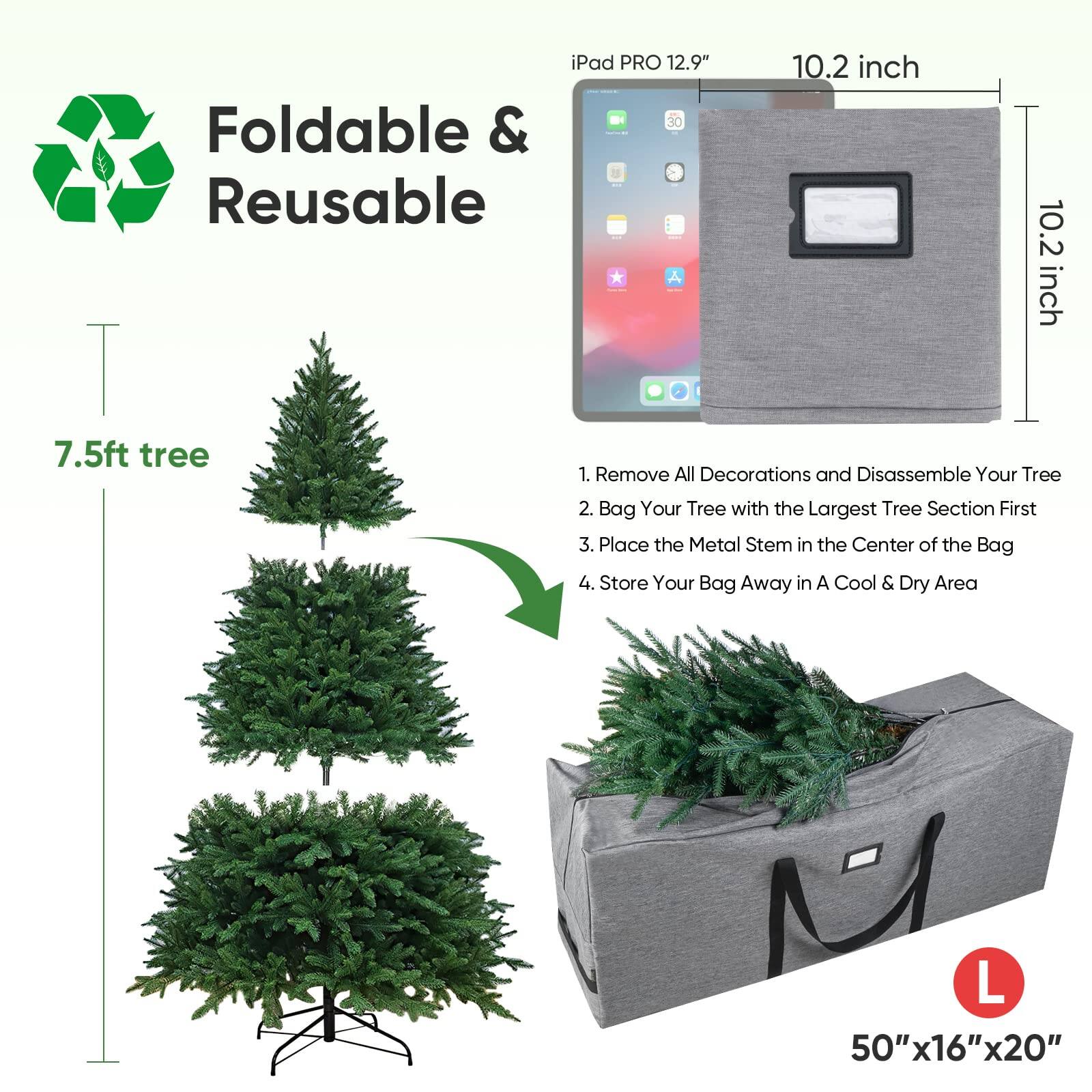 iPad PRO 12.9" 30 Foldable & Reusable 10.2 inch 7.5ft tree

1. Remove All Decorations and Disassemble Your Tree
2. Bag Your Tree with the Largest Tree Section First
3. Place the Metal Stem in the Center of the Bag
4. Store Your Bag Away in A Cool & Dry Area

M L 50"x16"x20"