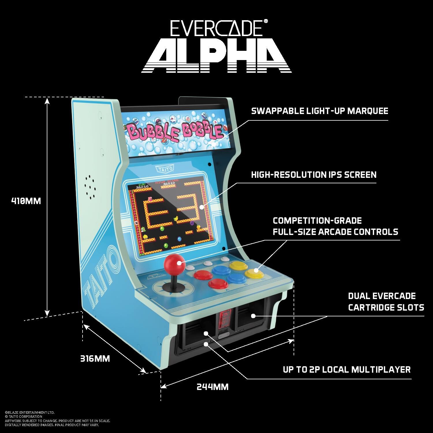 EVERCADE ALPHA  
SWAPPABLE LIGHT-UP MARQUEE  
BUBBLE BOBBLE  
TAITO  
HIGH-RESOLUTION IPS SCREEN  
COMPETITION-GRADE FULL-SIZE ARCADE CONTROLS  
DUAL EVERCADE CARTRIDGE SLOTS  
UP TO 2P LOCAL MULTIPLAYER  
316MM  
244MM