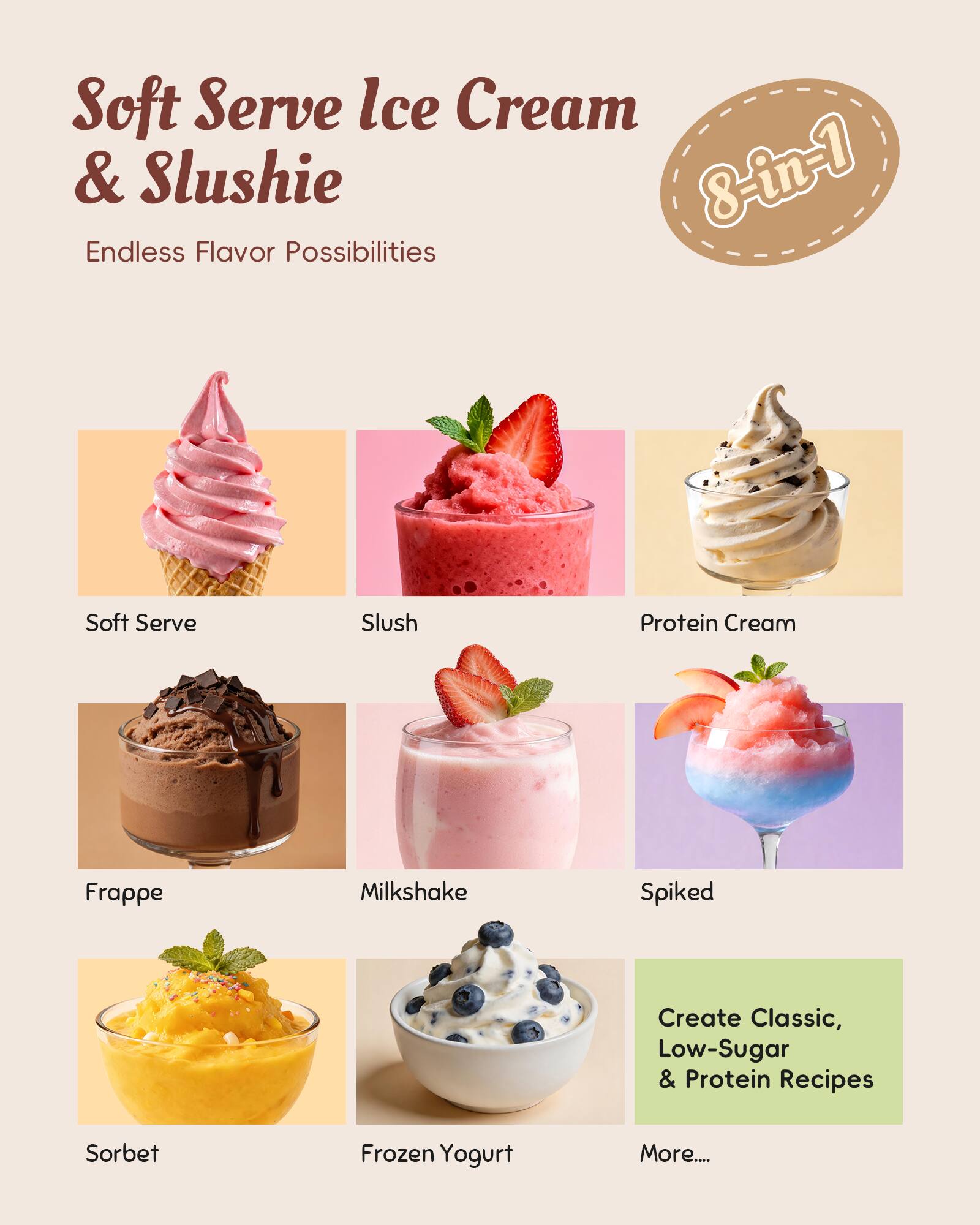 Soft Serve Ice Cream & Slushie  
8-in-1  
Endless Flavor Possibilities  

Soft Serve  
Slush  
Protein Cream  
Frappe  
Milkshake  
Spiked  
Sorbet  
Frozen Yogurt  

Create Classic, Low-Sugar & Protein Recipes  
More....
