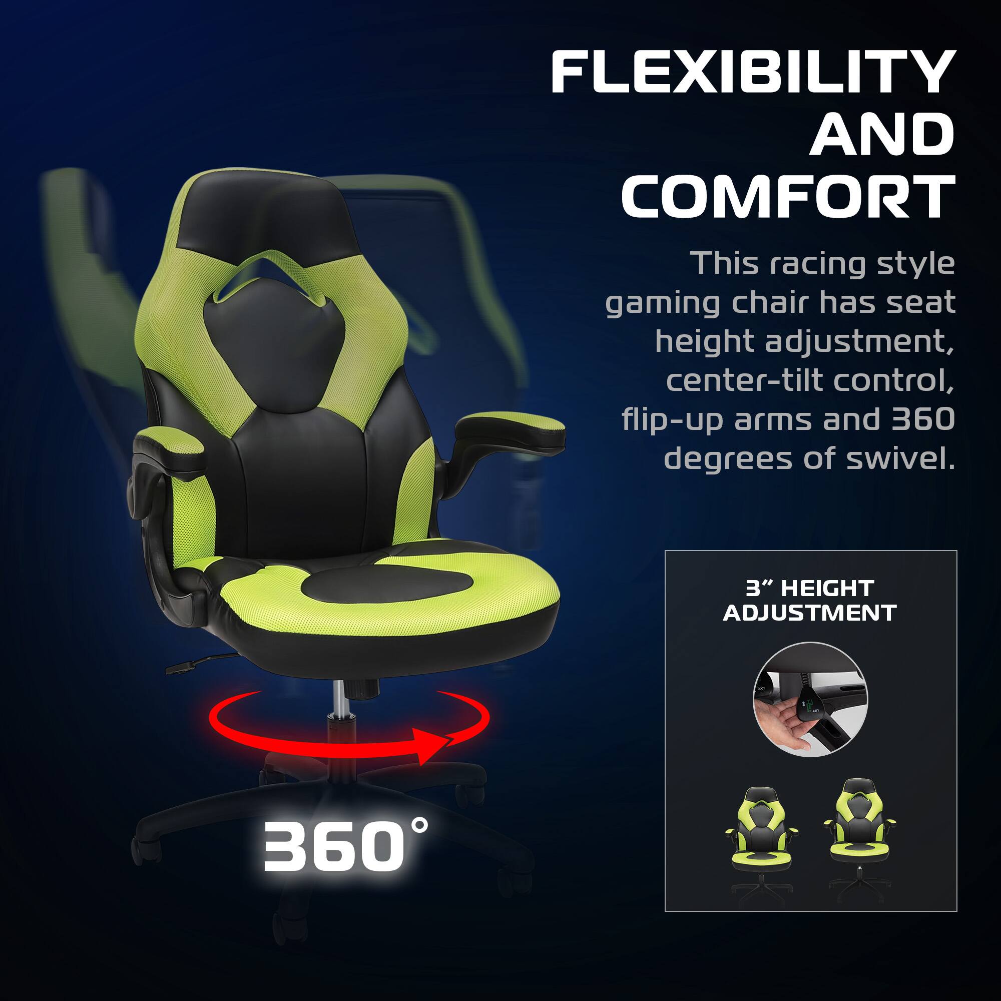 FLEXIBILITY AND COMFORT

This racing style gaming chair has seat height adjustment, center-tilt control, flip-up arms and 360 degrees of swivel.

3" HEIGHT ADJUSTMENT

360°