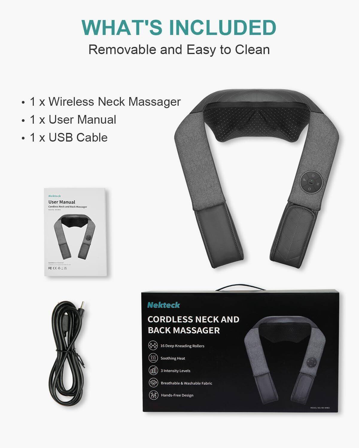 WHAT'S INCLUDED  
Removable and Easy to Clean  
1 X Wireless Neck Massager  
1 X User Manual  
1 X USB Cable  

Nekteck User Manual  
Cordless Neck and Back Massager  

Nekteck  
CORDLESS NECK AND BACK MASSAGER  
16 Deep Kneading Rollers  
Soothing Heat  
3 Intensity Levels  
Breathable & Washable Fabric  
Hands-Free Design