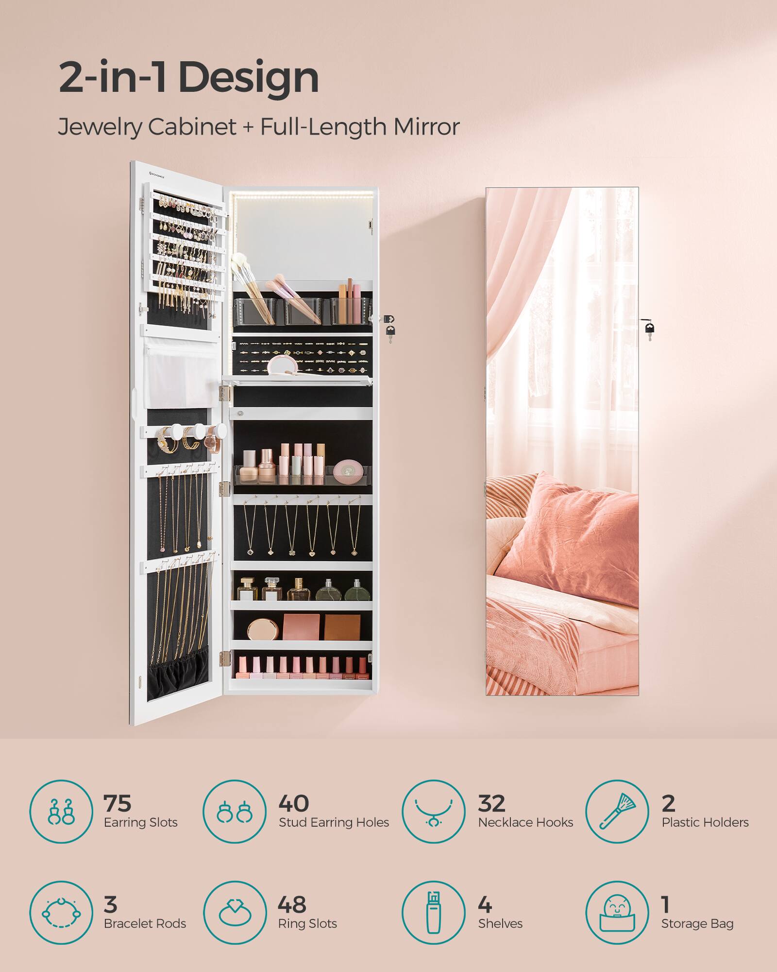 2-in-1 Design Jewelry Cabinet + Full-Length Mirror

75 Earring Slots
40 Stud Earring Holes
32 Necklace Hooks
2 Plastic Holders
3 Bracelet Rods
48 Ring Slots
4 Shelves
1 Storage Bag