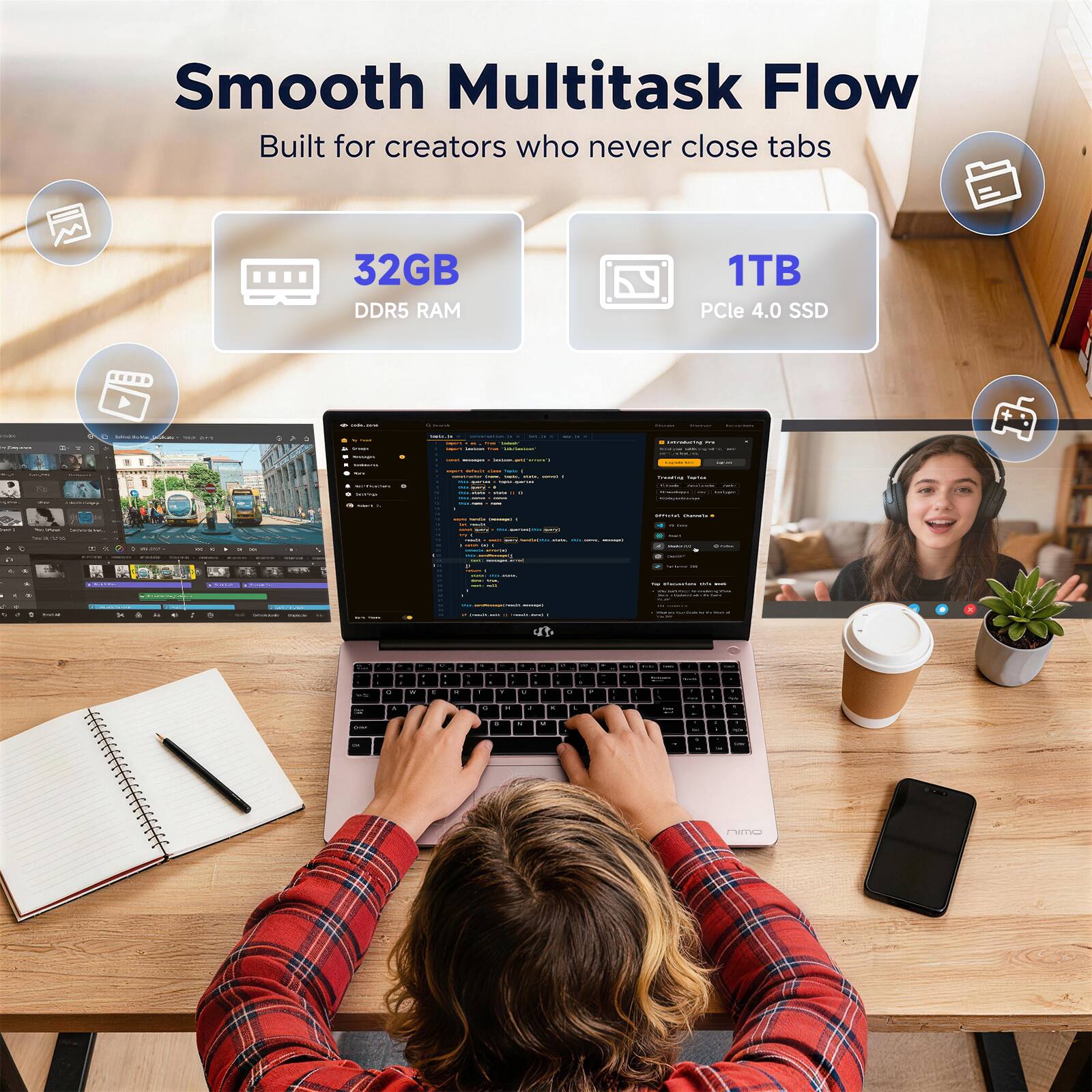 Smooth Multitask Flow  
Built for creators who never close tabs  

32GB DDR5 RAM  
1TB PCIe 4.0 SSD