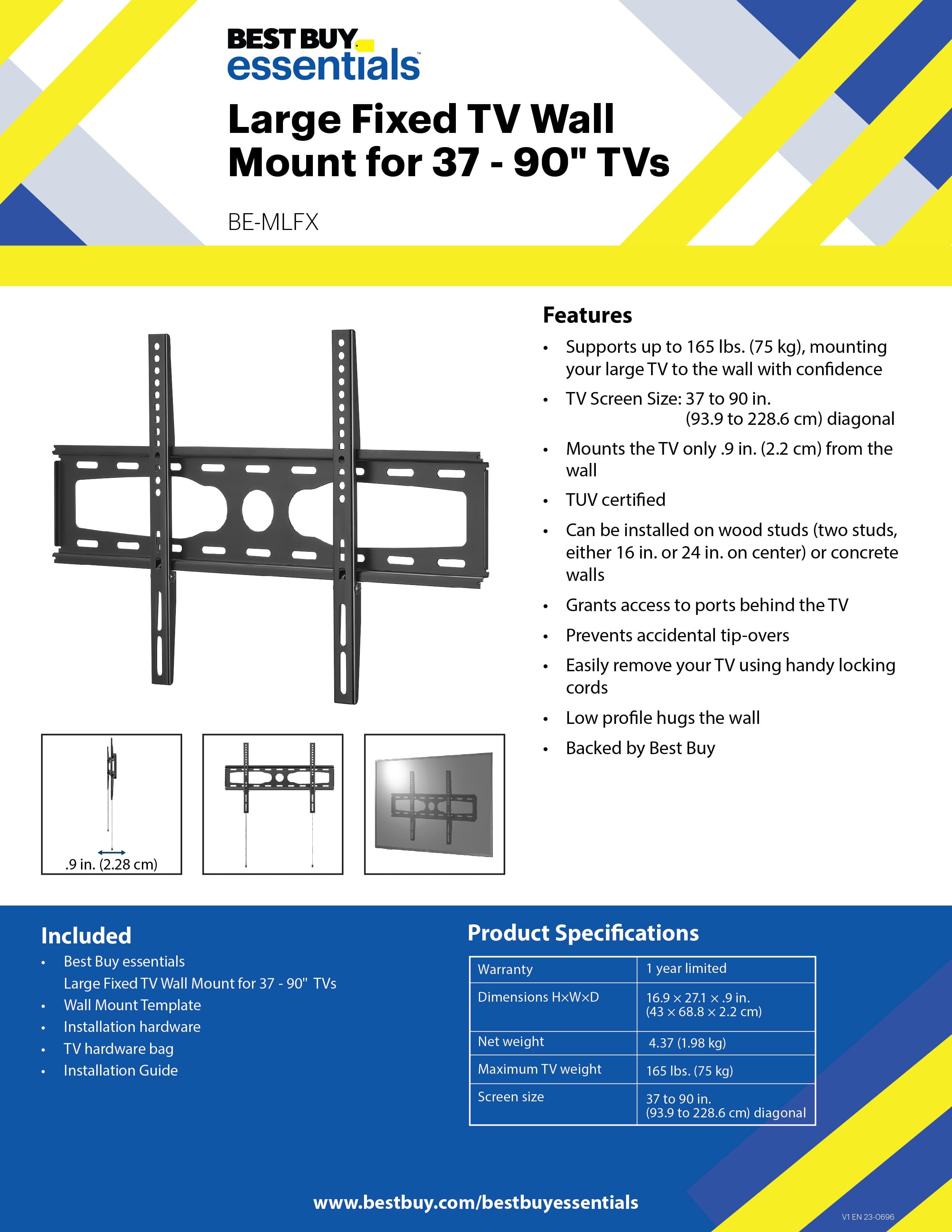 BEST BUY essentials Large Fixed TV Wall Mount for 37 - 90" TVs BE-MLFX
Features:
- Supports up to 165 lbs. (75 kg), mounting your large TV to the wall with confidence
- TV Screen Size: 37 to 90 in. (93.9 to 228.6 cm) diagonal
- Mounts the TV only .9 in. (2.2 cm) from the wall
- TUV certified
- Can be installed on wood studs (two studs, either 16 in. or 24 in. on center) or concrete walls
- Grants access to ports behind the TV
- Prevents accidental tip-overs
- Easily remove your TV using handy locking cords
- Low profile hugs the wall
- Backed by Best Buy
- 9 in. (2.28 cm) Included
- Best Buy essentials Large Fixed TV Wall Mount for 37 - 90" TVs
- Wall Mount Template
- Installation hardware
- TV hardware bag
- Installation Guide
- 90" TVs
- Product Specifications
- Warranty: 1 year limited
- Dimensions HxWxD 16.9 x 27.1 x 9 in. (43 x 68.8 x 2.2 cm)
- Net weight 4.37 (1.98 kg)
- Maximum TV weight 165 lbs. (75 kg)
- Screen size 37 to 90 in. (93.9 to 228.6 cm) diagonal
- www.bestbuy.com/bestbuyessentials