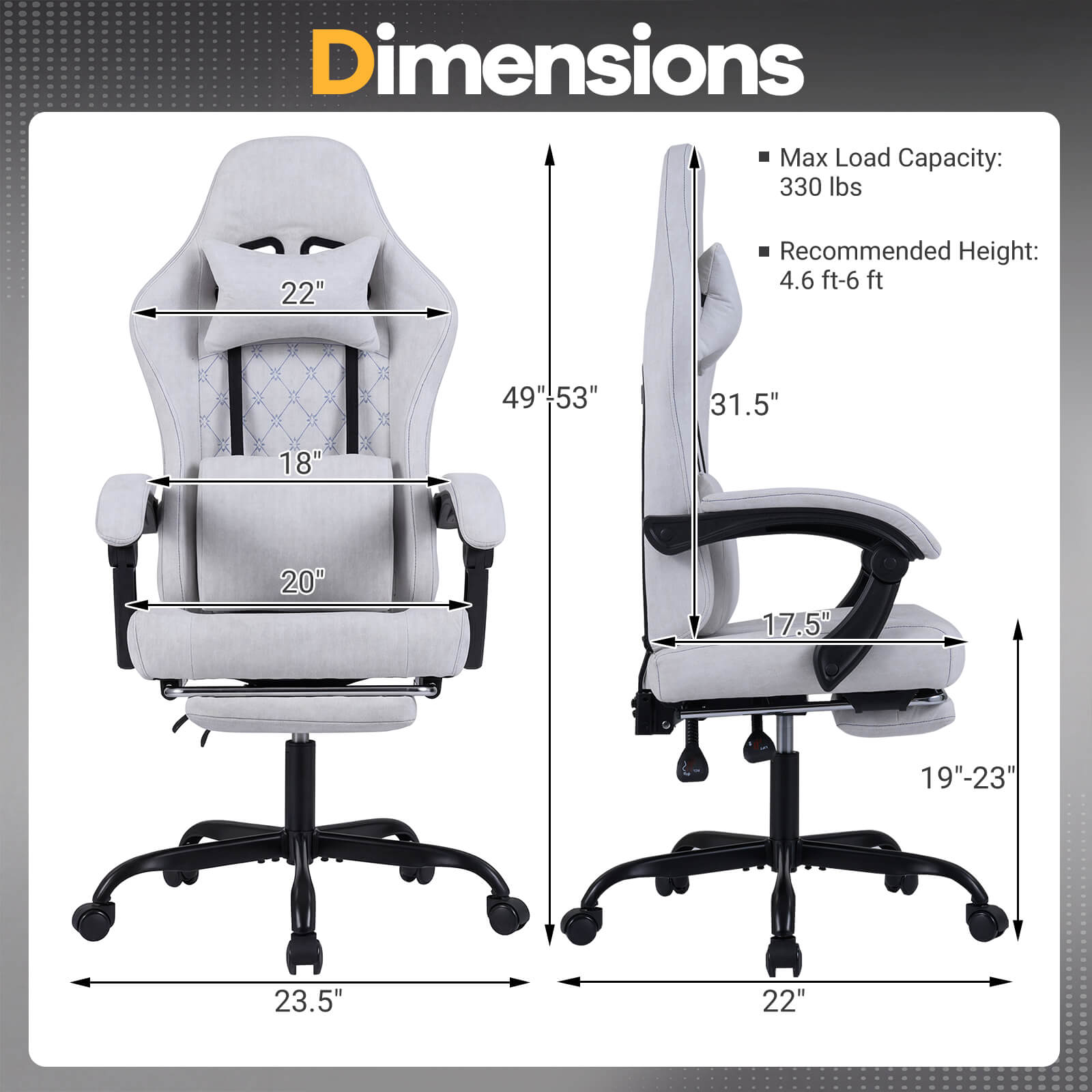 Dimensions  
Max Load Capacity: 330 lbs  
Recommended Height: 4.6 ft-6 ft  

- Width: 22"  
- Depth: 49"-53"  
- Height: 31.5"  
- Seat Height: 18"  
- Seat Width: 20"  
- Armrest Height: 17.5"  
- Base Width: 19"-23"  
- Base Diameter: 23.5"  
- Base Width: 22"