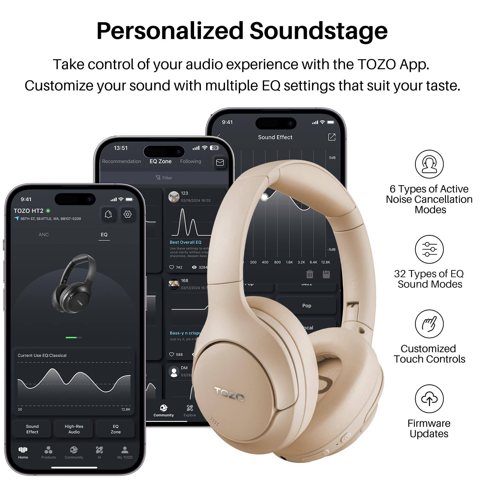 Personalized Soundstage
Take control of your audio experience with the TOZO App. Customize your sound with multiple EQ settings that suit your taste.
9:41
Sound Effect
13:51
29 Recommendation EQ Zone Following
941 TOZO HT2
4. SEATTLE WA 98107-5209
1 Filter
123
03/19/2024 15.03
6 Types of Active Noise Cancellation Modes
ANC
EQ
Overall EQ
Ue thase sassings 1 4u vona ranty - F sturaness desuan -.
AT S2
168
3/12/2024 15
200 - BO0 1.8 12K a 12.8K
32 Types of EQ Sound Modes
Pop
Current Use EQ: Classical
Sound High-Res Effect Audo
1.BK
EQ Zone
Bass-y
orise d ay -
DM
TOZO
Community
Explore
ocal
Customized Touch Controls
Firmware Updates
Home
Products
Community
My TOZO