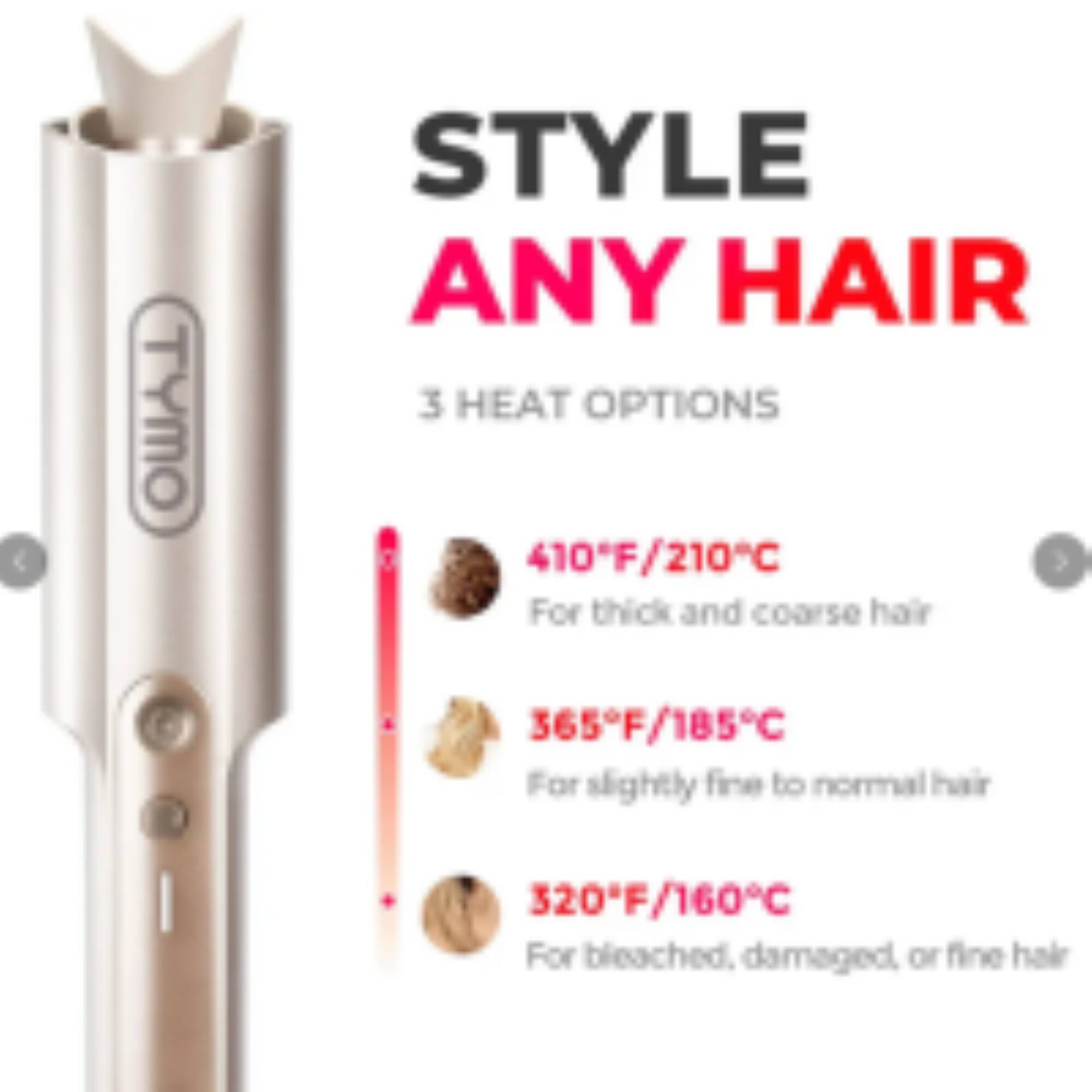 TYMO STYLE ANY HAIR  
3 HEAT OPTIONS  
410°F/210°C For thick and coarse hair  
365°F/185°C For slightly fine to normal hair  
320°F/160°C For bleached, damaged or fine hair
