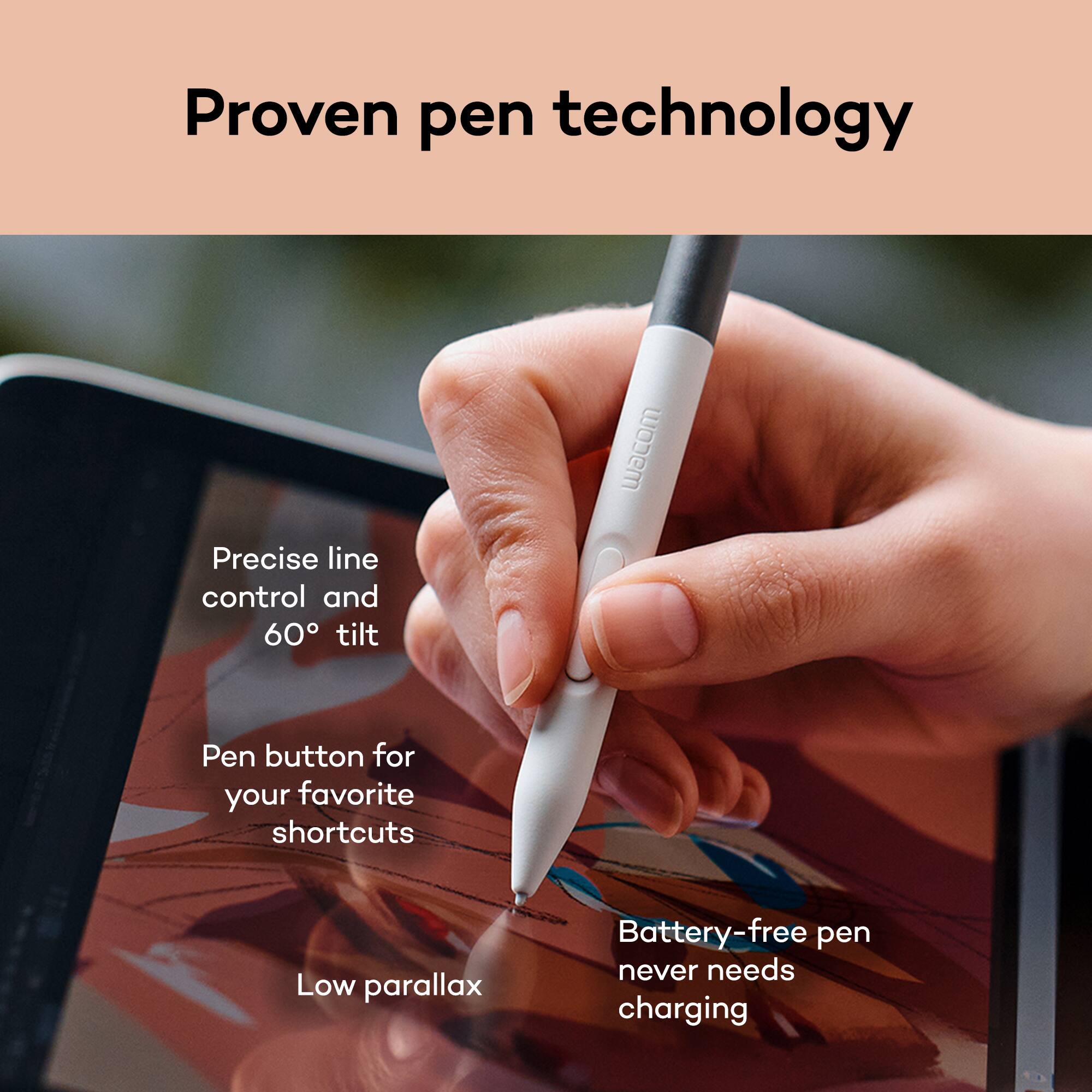 Proven pen technology

- Precise line control and 60° tilt
- Pen button for your favorite shortcuts
- Low parallax
- Battery-free pen never needs charging