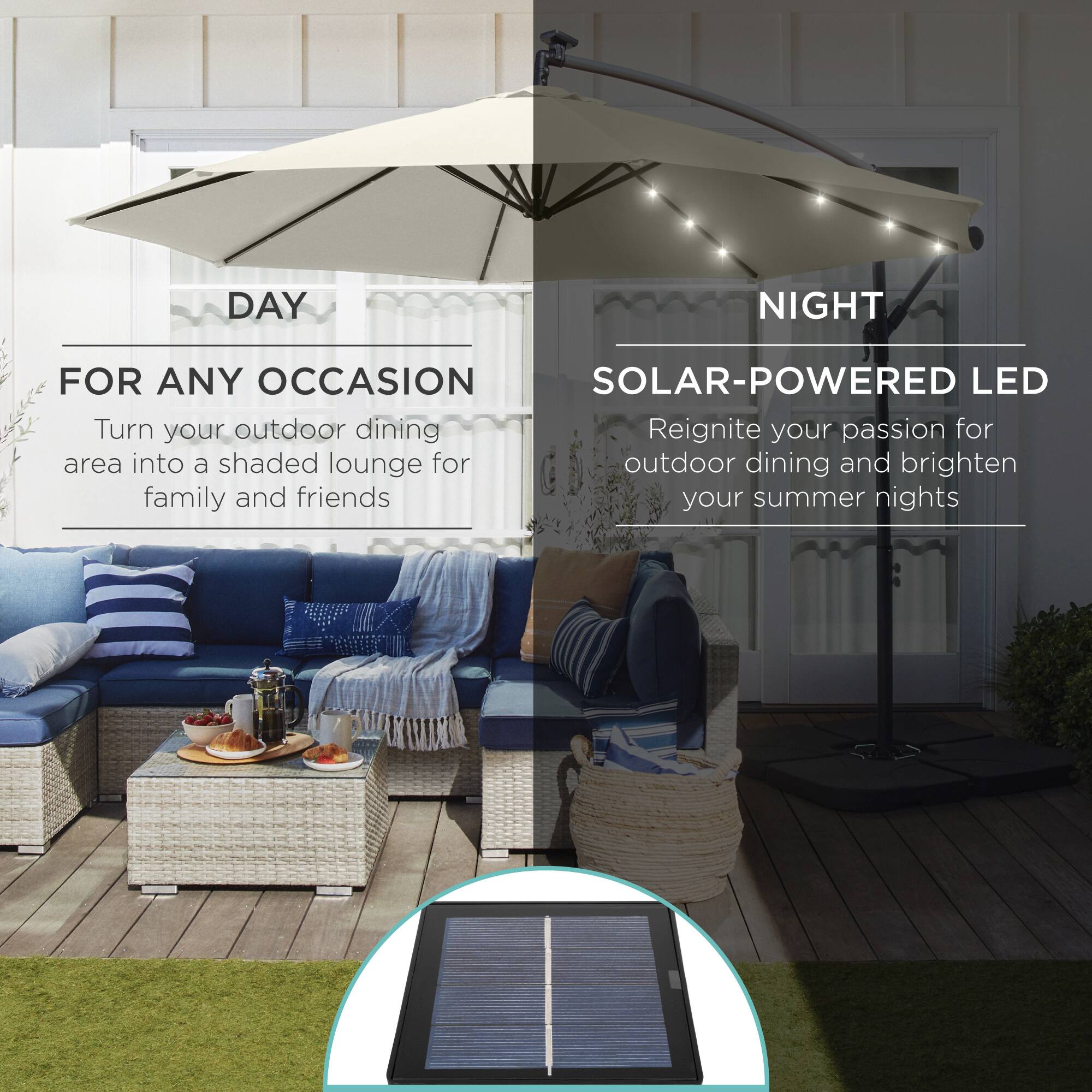 **DAY**

**FOR ANY OCCASION**

Turn your outdoor dining area into a shaded lounge for family and friends

---

**NIGHT**

**SOLAR-POWERED LED**

Reignite your passion for outdoor dining and brighten your summer nights