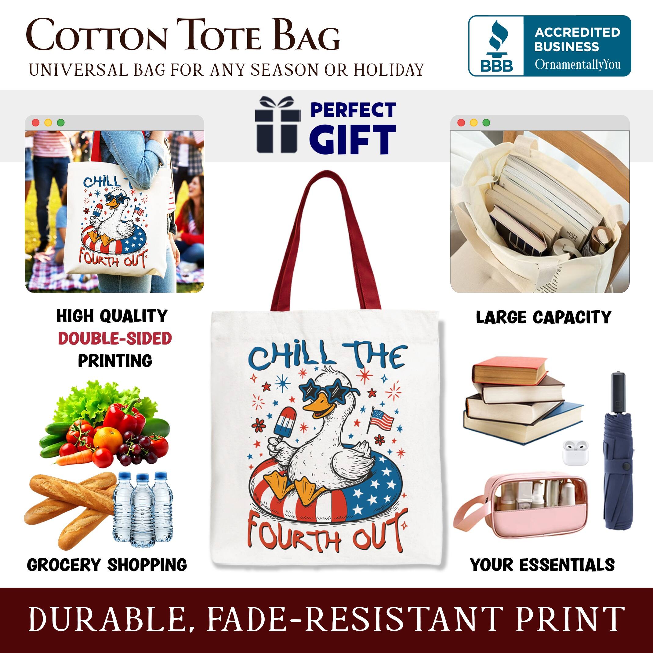 COTTON TOTE BAG  
UNIVERSAL BAG FOR ANY SEASON OR HOLIDAY  

ACCREDITED BUSINESS  
BBB  
OrnamentallyYou  

PERFECT GIFT  

HIGH QUALITY  
DOUBLE-SIDED PRINTING  

LARGE CAPACITY  

GROCERY SHOPPING  

YOUR ESSENTIALS  

DURABLE, FADE-RESISTANT PRINT