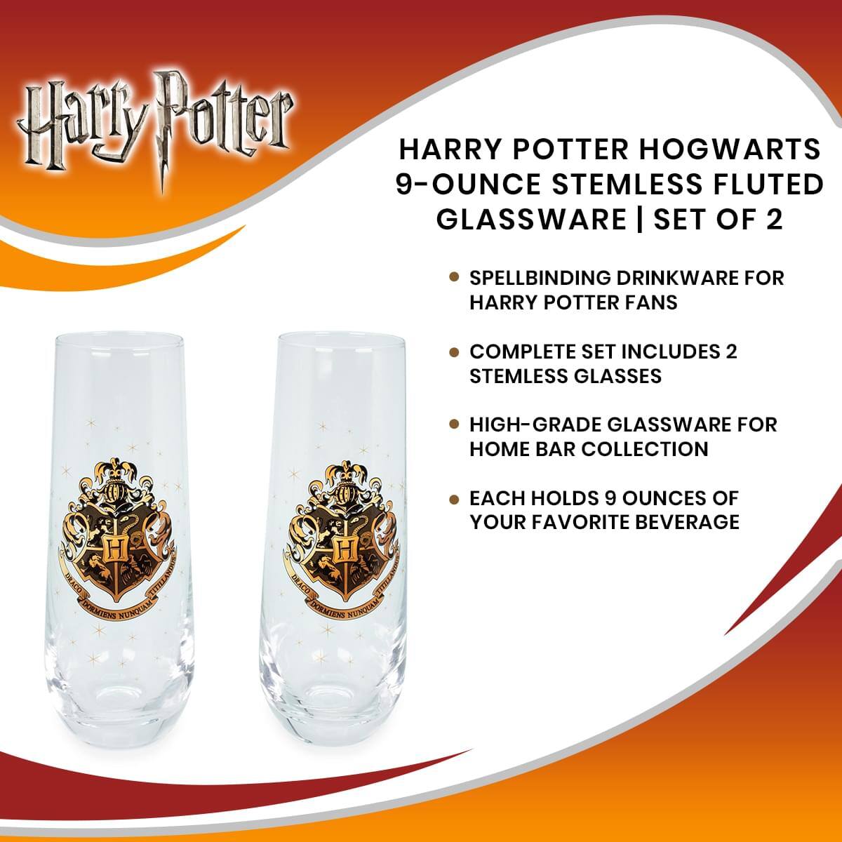 Harry Potter

HARRY POTTER HOGWARTS  
9-OUNCE STEMLESS FLUTED GLASSWARE | SET OF 2

- SPELLBINDING DRINKWARE FOR HARRY POTTER FANS
- COMPLETE SET INCLUDES 2 STEMLESS GLASSES
- HIGH-GRADE GLASSWARE FOR HOME BAR COLLECTION
- EACH HOLDS 9 OUNCES OF YOUR FAVORITE BEVERAGE