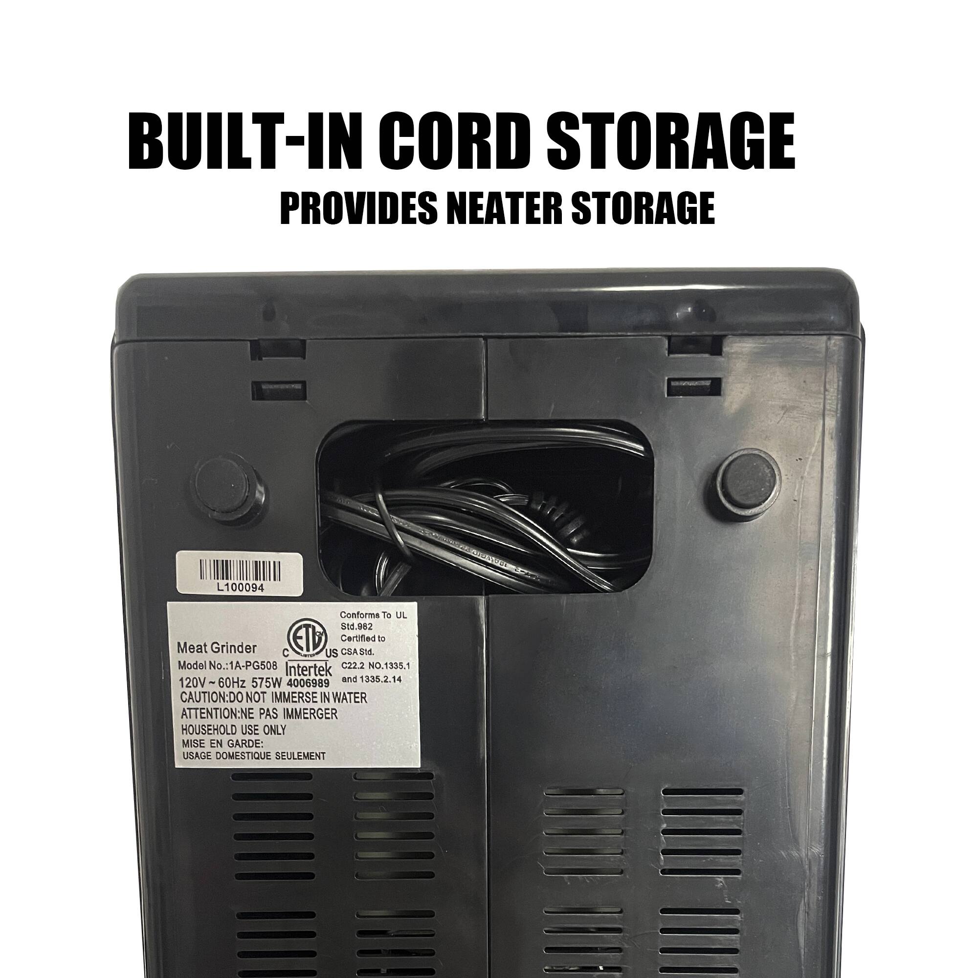 BUILT-IN CORD STORAGE PROVIDES NEATER STORAGE

Meat Grinder  
Model No.: 1A-PG508  
120V - 60Hz 575W 4006989  
CAUTION: DO NOT IMMERSE IN WATER  
ATTENTION: NE PAS IMMERGER  
HOUSEHOLD USE ONLY  
MISE EN GARDE: USAGE DOMESTIQUE SEULEMENT  

Conforms to UL  
Certified to  
CSA C84.1,  
C22.2 No. 1335.1  
and 1338.2.14  

Intertek  
C22.2 No. 1335.1  
and 1338.2.14  

L100094
