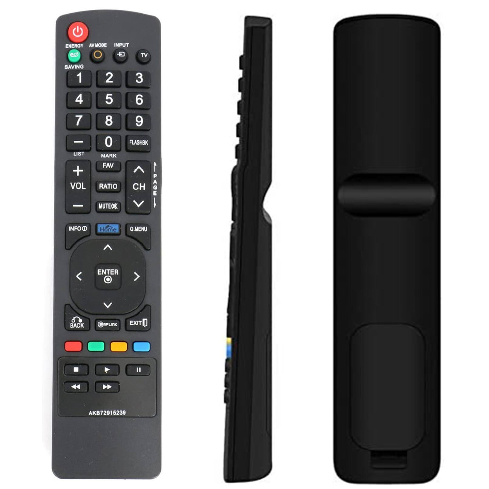 ENERGY  
AV MODE  
INPUT  
SAVING  
1 2 3  
4 5 6  
7 8 9  
- 0 FLASHBK  
LIST MARK FAV  
+ VOL -  
RATIO CH  
MUTE 90%  
INFO  
Home  
Q.MENU  
ENTER  
BACK  
@MPLink  
EXIT  
AKB72915239