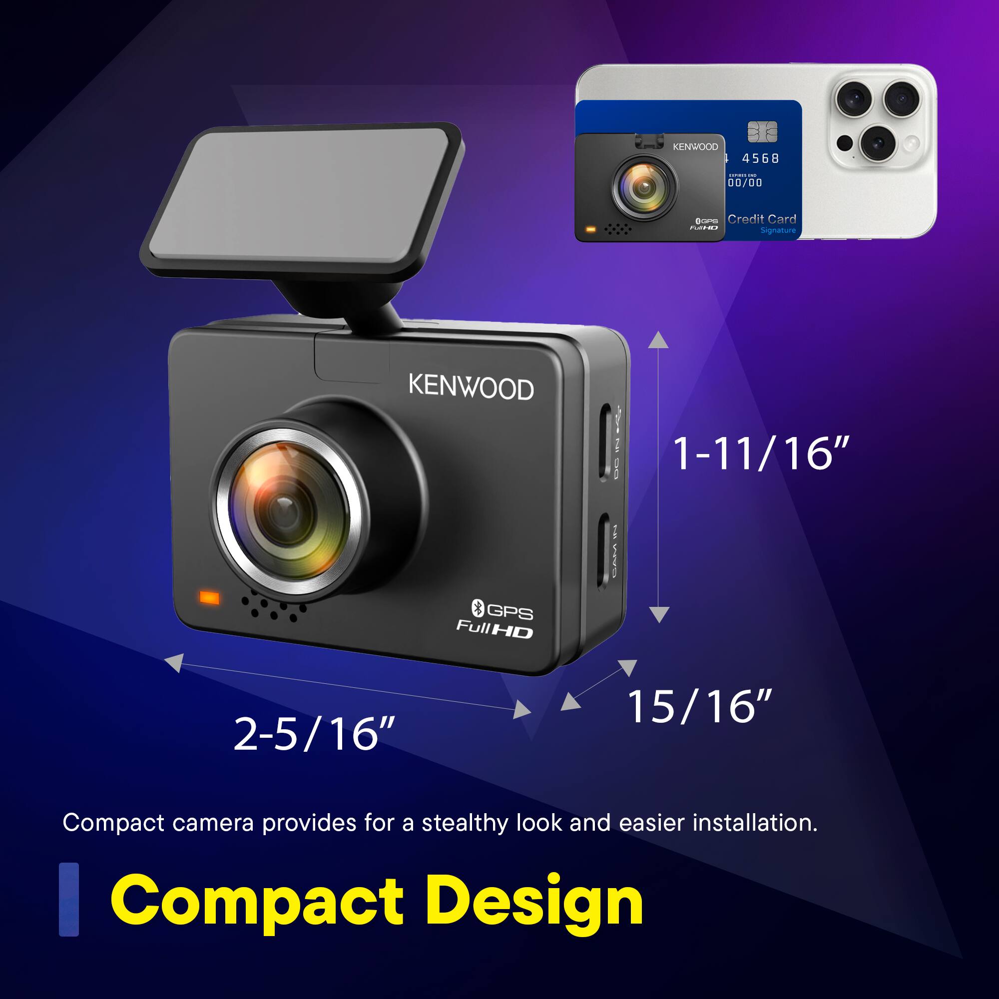 KENWOOD 456B  
00/00  
Credit Card  
Signature  

KENWOOD  
1-11/16"  
GPS FullHD  
2-5/16"  
15/16"  

Compact camera provides for a stealthy look and easier installation.  
Compact Design
