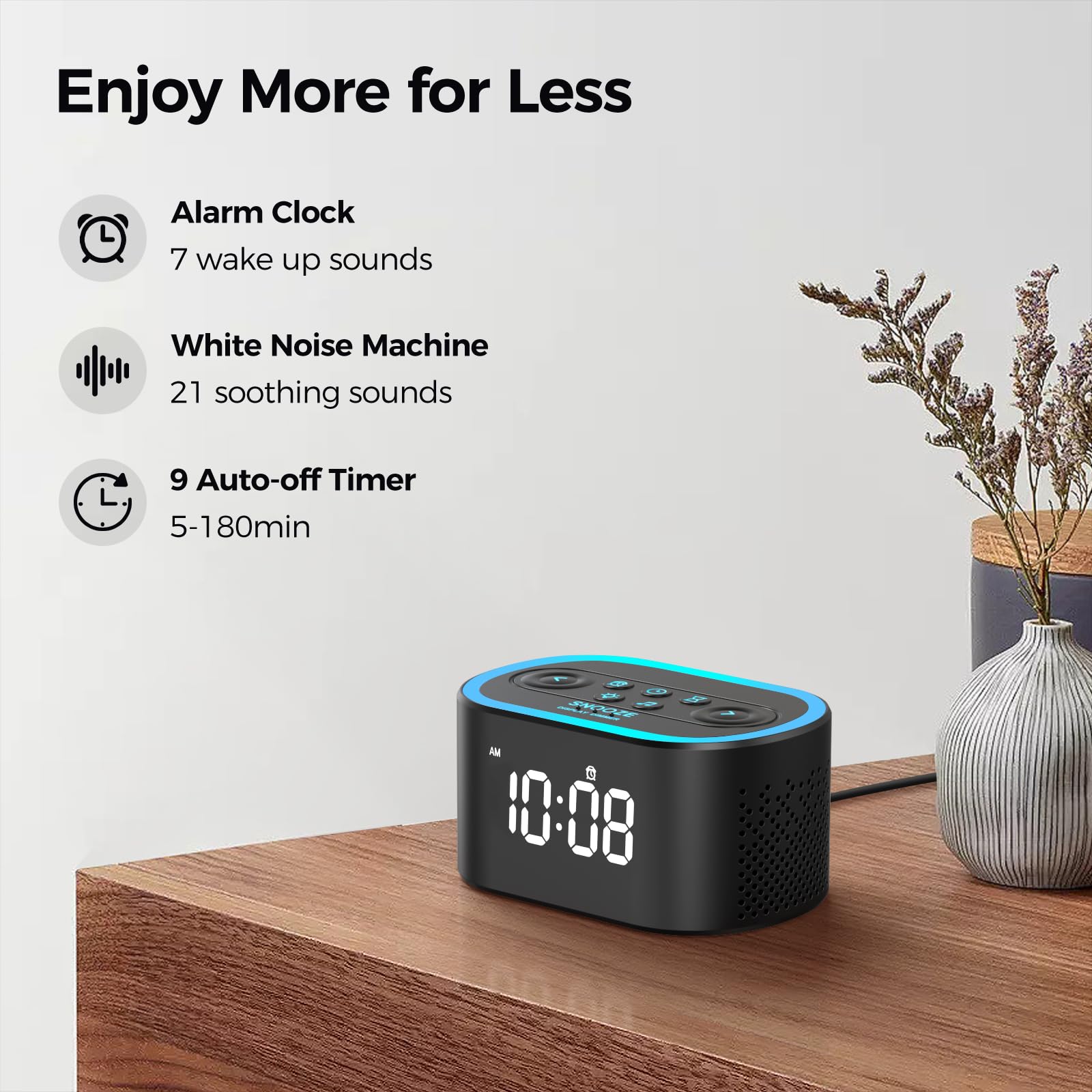 Enjoy More for Less

- Alarm Clock
  - 7 wake up sounds

- White Noise Machine
  - 21 soothing sounds

- 9 Auto-off Timer
  - 5-180min

10:08